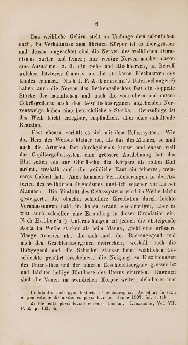 Das weibliche Gehirn steht an Umfange dem männlichen nach, im Verhältnisse zum übrigen Körper ist es aber grösser und dessen ungeachtet sind die Nerven des weiblichen Orga- nismus zarter und feiner; nur wenige Nerven machen davon eine Ausnahme, z. B. die Seh- und Riechnerven, in Betreff welcher letzteren Garus an die stärkeren Riechnerven des Kindes erinnert. Nach J. F. Ackermann’s Untersuchungen ?) haben auch die Nerven des Beckengeflechtes fast die doppelte Stärke der männlichen und auch die vom obern und untern Gekrösgeflecht nach den Geschlechtsorganen abgehenden Ner- venzweige haben eine beträchtlichere Stärke. Demzufolge ist das Weib leicht erregbar, empfindlich, aber ohne anhaltende Reaction. Fast ebenso verhält es sich mit dem Gefässsystem. Wie das Herz des Weibes kleiner ist, als das des Mannes, so sind auch die Arterien fast durchgehends kürzer und enger, weil das Gapillargefässsystem eine grössere Ausdehnung hat, das Blut selten bis zur Oberfläche des Körpers als rothes Blut strömt, weshalb auch die weibliche Haut ein feineres, weis- seres Golorit hat. Auch kommen Verknöcherungen in den Ar- terien des weiblichen Organismus ungleich seltener vor als bei Männern. Die Vitalität des Gefässsystems wird im Weibe leicht gesteigert, die ohnehin schnellere Girculation durch leichte Veranlassungen bald im hohen Grade beschleuniget, aber es tritt auch schneller eine Ermüdung in dieser Circulation ein. Nach Haller’s?) Untersuchungen ist jedoch die absteigende Aorta im Weibe stärker als beim Manne, giebt eine grössere Menge Arterien ab, die sich nach der Beckengegend und nach den Geschlechtsorganen erstrecken, weshalb auch die Hüftgegend und die Schenkel stärker beim weiblichen Ge- schlechte genährt erscheinen, die Neigung zu Entzündungen des Unterleibes und der inneren Geschlechtsorgane grösser ist und leichter heftige Blutflüsse des Uterus eintreten. Dagegen sind die Venen im weiblichen Körper weiter, dehnbarer und 1) Infantis androgyni historia et ichnographia. Accedunt de sexu et generatione disquisitiones physiologieae. Jenae 1805. fol. ec. tab. 2) Elementa physiologiae corporis humani. Lausannae, Vol. VI. P. 2. p. 163. 4