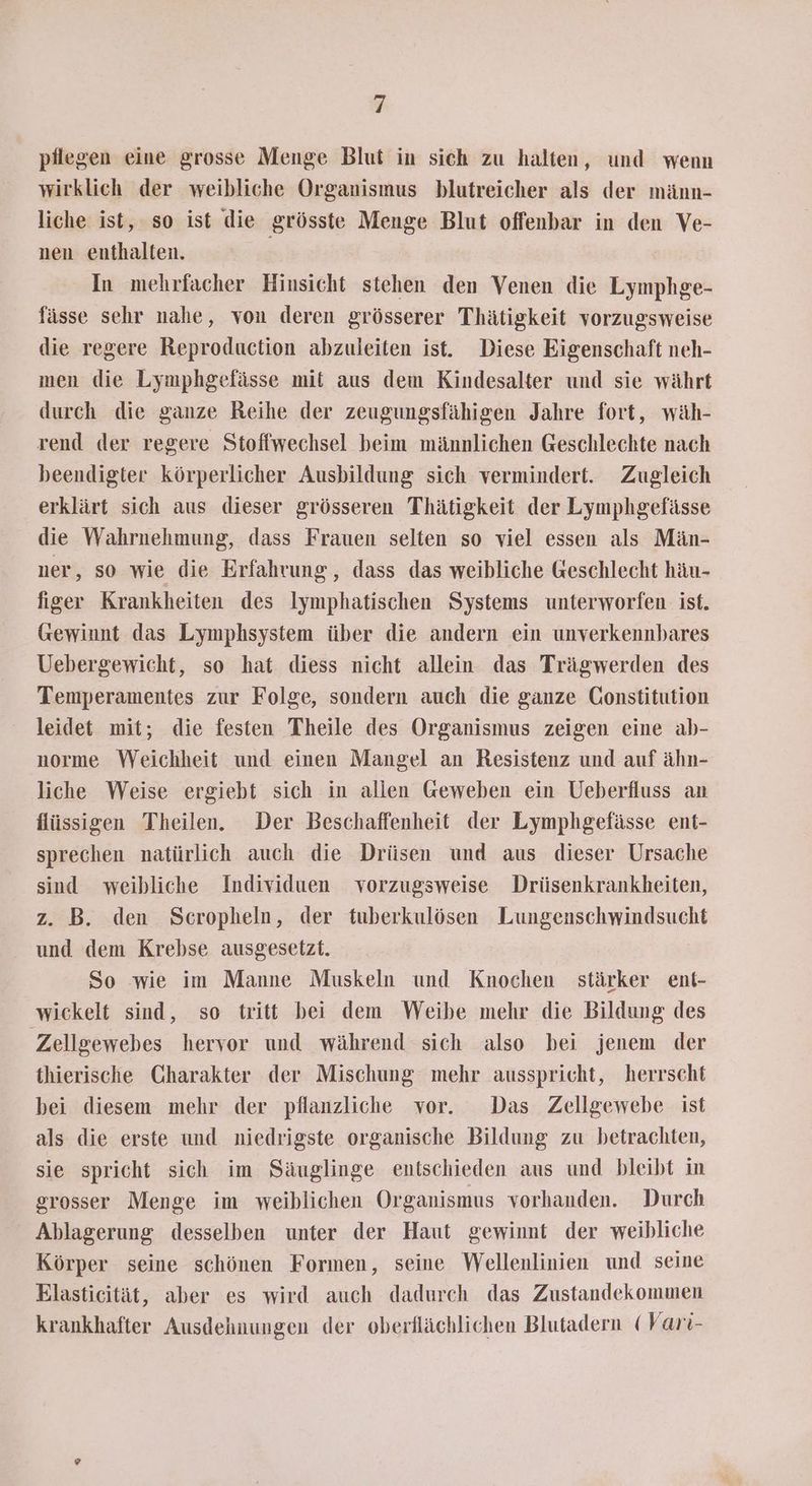 pilegen eine grosse Menge Blut in sich zu halten, und wenn wirklich der weibliche Organismus blutreicher als der männ- liche ist, so ist die grösste Menge Blut offenbar in den Ve- nen enthalten. In mehrfacher Hinsicht stehen den Venen die Lymphge- fässe sehr nahe, von deren grösserer Thätigkeit vorzugsweise die regere Reproduction abzuleiten ist. Diese Eigenschaft neh- men die Lymphgefässe mit aus dem Kindesalter und sie währt durch die ganze Reihe der zeugungsfähigen Jahre fort, wäh- rend der regere Stoffwechsel beim männlichen Geschlechte nach beendigter körperlicher Ausbildung sich vermindert. Zugleich erklärt sich aus dieser grösseren Thätigkeit der Lymphgefässe die Wahrnehmung, dass Frauen selten so viel essen als Män- ner, so wie die Erfahrung, dass das weibliche Geschlecht häu- figer Krankheiten des Iymphatischen Systems unterworfen ist. Gewinnt das Lymphsystem über die andern ein unverkennbares Uebergewicht, so hat diess nicht allein das Trägwerden des Temperamentes zur Folge, sondern auch die ganze Constitution leidet mit; die festen Theile des Organismus zeigen eine ab- norme Weichheit und einen Mangel an Resistenz und auf ähn- liche Weise ergiebt sich in allen Geweben ein Ueberfluss an flüssigen Theilen. Der Beschaffenheit der Lymphgefässe ent- sprechen natürlich auch die Drüsen und aus dieser Ursache sind weibliche Individuen vorzugsweise Drüsenkrankheiten, z. B. den Scropheln, der tuberkulösen Lungenschwindsucht und dem Krebse ausgesetzt. So wie im Manne Muskeln und Knochen stärker ent- wickelt sind, so tritt bei dem Weibe mehr die Bildung des Zellgewebes hervor und während sich also bei jenem der thierische Charakter der Mischung mehr ausspricht, herrscht bei diesem mehr der pflanzliche vor. Das Zellgewebe ist als die erste und niedrigste organische Bildung zu betrachten, sie spricht sich im Säuglinge entschieden aus und bleibt in grosser Menge im weiblichen Organismus vorhanden. Durch Ablagerung desselben unter der Haut gewinnt der weibliche Körper seine schönen Formen, seine Wellenlinien und seine Elasticität, aber es wird auch dadurch das Zustandekommen krankhafter Ausdehnungen der oberflächlichen Blutadern (Vari-