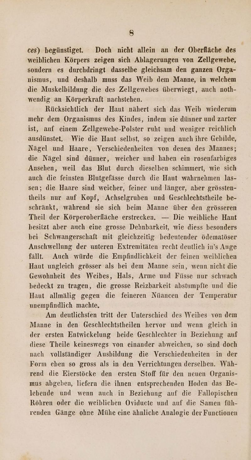 ces) begünstige. Doch nicht allein an der Oberfläche des weiblichen Körpers zeigen sich Ablagerungen von Zellgewebe, sondern es durchdringt dasselbe gleichsam den ganzen Orga- nismus, und deshalb muss das Weib dem Manne, in welchem die Muskelbildung die des Zellgewebes überwiegt, auch noth- wendig an Körperkraft nachstehen. Rücksichtlich der Haut nähert sich das Weib wiederum mehr dem Organismus des Kindes, indem sie dünner und zarter ist, auf einem Zellgewebe-Polster ruht und weniger reichlich ausdünstet. Wie die Haut selbst, so zeigen auch ihre Gebilde, Nägel und Haare, Verschiedenheiten von denen des Mannes; die Nägel sind dünner, weicher und haben ein rosenfarbiges Ansehen, weil das Blut durch dieselben schimmert, wie sich auch die feinsten Blutgefässe durch die Haut wahrnehmen las- sen, die Haare sind weicher, feiner und länger, aber grössten- theils nur auf Kopf, Achselgruben und Geschlechtstheile be- schränkt, während sie sich beim Manne über den grösseren Theil der Körperoberfläche erstrecken. — Die weibliche Haut besitzt aber auch eine grosse Dehnbarkeit, wie diess besonders bei Schwangerschaft mit gleichzeitig bedeutender ödematöser Ansehwellung der unteren Extremitäten recht deutlich in’s Auge fällt. Auch würde die Empfindlichkeit der feinen weiblichen Haut ungleich grösser als bei dem Manne sein, wenn nicht die Gewohnheit des Weibes, Hals, Arme und Füsse nur schwach bedeckt zu tragen, die grosse Reizbarkeit abstumpfte und die Haut allmälig gegen die feineren Nüancen der Temperatur unempfindlich machte, Am deutlichsten tritt der Unterschied des Weibes von dem Manne in den Geschlechtstheilen hervor und wenn gleich in der ersten Entwickelung beide Geschlechter in Beziehung auf diese Theile keineswegs von einander abweichen, so sind doch nach vollständiger Ausbildung die Verschiedenheiten in der Form eben so gross als in den Verrichtungen derselben. Wäh- rend die Eierstöcke den ersten Stoff für den neuen Organis- mus abgeben, liefern die ihnen entsprechenden Hoden das Be- lebende und wenn auch in Beziehung auf die Fallopischen Röhren oder die weiblichen Oviducte und auf die Samen füh- renden Gänge ohne Mühe eine ähnliche Analogie der Functionen