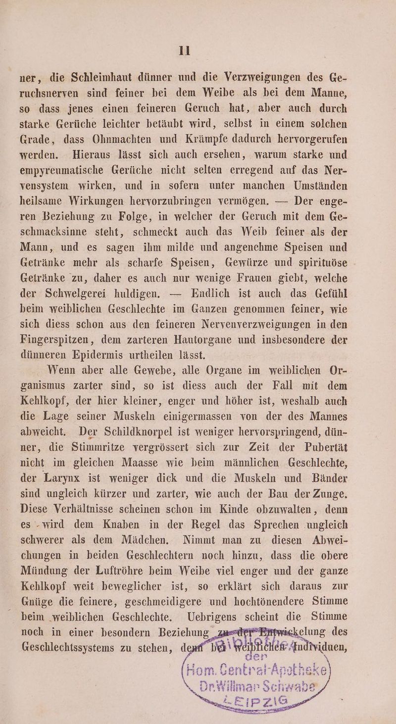ner, die Schleimhaut dünner und die Verzweigungen des Ge- ruchsnerven sind feiner bei dem Weibe als bei dem Manne, so dass jenes einen feineren Geruch hat, aber auch durch starke Gerüche leichter betäubt wird, selbst in einem solchen Grade, dass Ohnmachten und Krämpfe dadurch hervorgerufen werden. Hieraus lässt sich auch ersehen, warum starke und empyreumatische Gerüche nicht selten erregend auf das Ner- vensystem wirken, und in sofern unter manchen Umständen heilsame Wirkungen hervorzubringen vermögen. — Der enge- ren Beziehung zu Folge, in welcher der Geruch mit dem Ge- schmacksinne steht, schmeckt auch das Weib feiner als der Mann, und es sagen ihm milde und angenehme Speisen und Getränke mehr als scharfe Speisen, Gewürze und spirituöse Geiränke zu, daher es auch nur wenige Frauen giebt, welche der Schwelgerei huldigen. — Endlich ist auch das Gefühl beim weiblichen Geschlechte im Ganzen genommen feiner, wie sich diess schon aus den feineren Nervenverzweigungen in den Fingerspitzen, dem zarteren Hautorgane und insbesondere der dünneren Epidermis urtheilen lässt. Wenn aber alle Gewebe, alle Organe im weiblichen Or- ganismus zarter sind, so ist diess auch der Fall mit dem Kehlkopf, der hier kleiner, enger und höher ist, weshalb auch die Lage seiner Muskeln einigermassen von der des Mannes abweicht, Der Schildknorpel ist weniger hervorspringend, dün- ner, die Stimmritze vergrössert sich zur Zeit der Pubertät nicht im gleichen Maasse wie beim männlichen Geschlechte, der Larynx ist weniger dick und die Muskeln und Bänder sind ungleich kürzer und zarter, wie auch der Bau der Zunge. Diese Verhältnisse scheinen schon im Kinde obzuwalten, denn es .wird dem Knaben in der Regel das Sprechen ‚ungleich schwerer als dem Mädchen. Nimmt man zu diesen Abwei- chungen in beiden Geschlechtern noch hinzu, dass die obere Mündung der Luftröhre beim Weibe viel enger und der ganze Kehlkopf weit beweglicher ist, so erklärt sich daraus zur Gnüge die feinere, geschmeidigere und hochtönendere Stimme beim „weiblichen Geschlechte. Uebrigens I die Stimme noch in einer besondern Beziehung „zusterBrrwäch Geschlechissystems zu stehen, demf | Hom.Gentra! An lhake «4R % illman Schwabe nd E&; N Pr var, . a nern