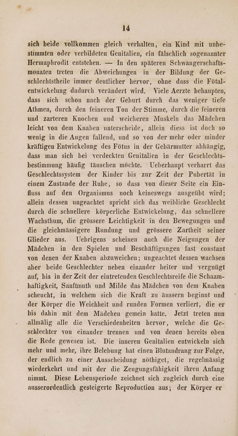 sich beide vollkommen gleich verhalten, ein Kind mit unbe- stimmten oder verbildeten Genitalien, ein fälschlich sogenannter Hermaphrodit entstehen. — In den späteren Schwangerschafts- monaten treten die Abweichungen in der Bildung der Ge- schlechistheile immer deutlicher hervor, ohne dass die Fötal- entwickelung dadurch verändert wird. Viele Aerzte behaupten, dass sich schon nach der Geburt durch das weniger tiefe Athmen, durch den feineren Ton der Stimme, durch die feineren und zarteren Knochen und weicheren Muskeln das Mädchen leicht von dem Knaben unterscheide, allein diess ist doch so wenig in die Augen fallend, und so von der mehr oder minder kräftigen Entwickelung des Fötus in der Gebärmutter abhängig, dass man sich bei verdeckten Genitalien in der Geschlechts- bestimmung häufig täuschen möchte. Ueberhaupt verharrt das Geschlechtssystem der Kinder bis zur Zeit der Pubertät in einem Zustande der Ruhe, so dass von dieser Seite ein Ein- fluss auf den Organismus noch keineswegs ausgeübt wird; allein dessen ungeachtet spricht sich das weibliche Geschlecht durch die schnellere körperliche Entwickelung, das schnellere Wachsthum, die grössere Leichtigkeit in den Bewegungen und die gleichmässigere Rundung und grössere Zartheit seiner Glieder aus. Uebrigens scheinen auch die Neigungen der Mädchen in den Spielen und Beschäftigungen fast constant von denen der Knaben abzuweichen; ungeachtet dessen wachsen aber beide Geschlechter neben einander heiter und vergnügt auf, bis in der Zeit der eintretenden Geschlechtsreife die Schaam- haftigkeit, Sanftmuth und Milde das Mädchen von dem Knaben scheucht, in welchem sich die Kraft zu äussern beginnt und der Körper die Weichheit und runden Formen verliert, die er bis dahin mit dem Mädchen gemein hatte, Jetzt treten nun allmälig alle die Verschiedenheiten hervor, welche die Ge- schlechter von einander trennen und von denen bereits oben die Rede gewesen ist. Die inneren Genitalien entwickeln sich mehr und mehr, ihre Belebung hat einen Blutandrang zur Folge, der endlich zu einer Ausscheidung nöthiget, die regelmässig wiederkehrt und mit der die Zeugungsfähigkeit ihren Anfang nimmt. Diese Lebensperiode zeichnet sich zugleich durch eine ausserordentlich gesteigerte Reproduction aus; der Körper er