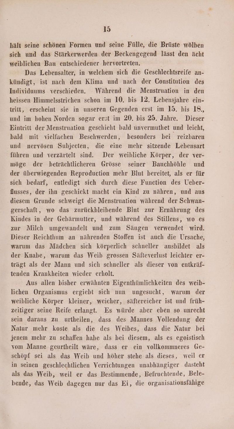 hält seine schönen Formen und seine Fülle, die Brüste wölben sich und das Stärkerwerden der Beckengegend lässt den ächt weiblichen Bau entschiedener hervortreten. Das Lebensalter, in welchem sich die Geschlechtsreife an- kündigt, ist nach dem Klima und nach der Constitution des Individuums verschieden. Während die Menstruation in den heissen Himmelsstrichen schon im 10. bis 12. Lebensjahre ein- tritt, erscheint sie in unseren Gegenden erst im 15. bis 18, und im hohen Norden sogar erst im 20. bis 25. Jahre. Dieser Eintritt der Menstruation geschieht bald unvermuthet und leicht, bald mit vielfachen Beschwerden, besonders bei reizbaren und nervösen Subjecten, die eine mehr sitzende Lebensart führen und verzärtelt sind. Der weibliche Körper, der ver- möge der beträchtlicheren Grösse seiner Bauchhöhle und der überwiegenden Reproduction mehr Blut bereitet, als er für sich bedarf, entledigt sich durch diese Function des Ueber- flusses, der ihn geschickt macht ein Kind zu nähren, und aus diesem Grunde schweigt die Menstruation während der Schwan- gerschaft, wo das zurückbleibende Blut zur Ernährung des Kindes in der Gebärmutter, und während des Stillens, wo .es zur Milch umgewandelt und zum Säugen verwendet wird. Dieser Reichthum an nährenden Stoffen ist auch die Ursache, warum das Mädchen sich körperlich schneller ausbildet als der Knabe, warum das Weib grossen Säfteverlust leichter er- trägt als der Mann und sich schneller als dieser von entkräf- tenden Krankheiten wieder erholt. Aus allen bisher erwähnten Eigenthiümlichkeiten des weib- lichen Organismus ergiebt sich nun ungesucht, warum der weibliche Körper kleiner, weicher, säftereicher ist und früh- zeitiger seine Reife erlangt. Es würde aber eben so unrecht sein daraus zu urtheilen, dass des Mannes Vollendung der Natur mehr koste als die des Weibes, dass die Natur bei jenem mehr zu schaffen habe als bei diesem, als es egoistisch vom Manne geurtheilt wäre, dass er ein vollkommneres Ge- schöpf sei als das Weib und höher stehe als dieses, weil er in seinen geschlechtlichen Verrichtungen unabhängiger dasteht als das Weib, weil er das Bestimmende, Befruchtende, Bele- bende, das Weib dagegen nur das Ei, die organisalionsfähige