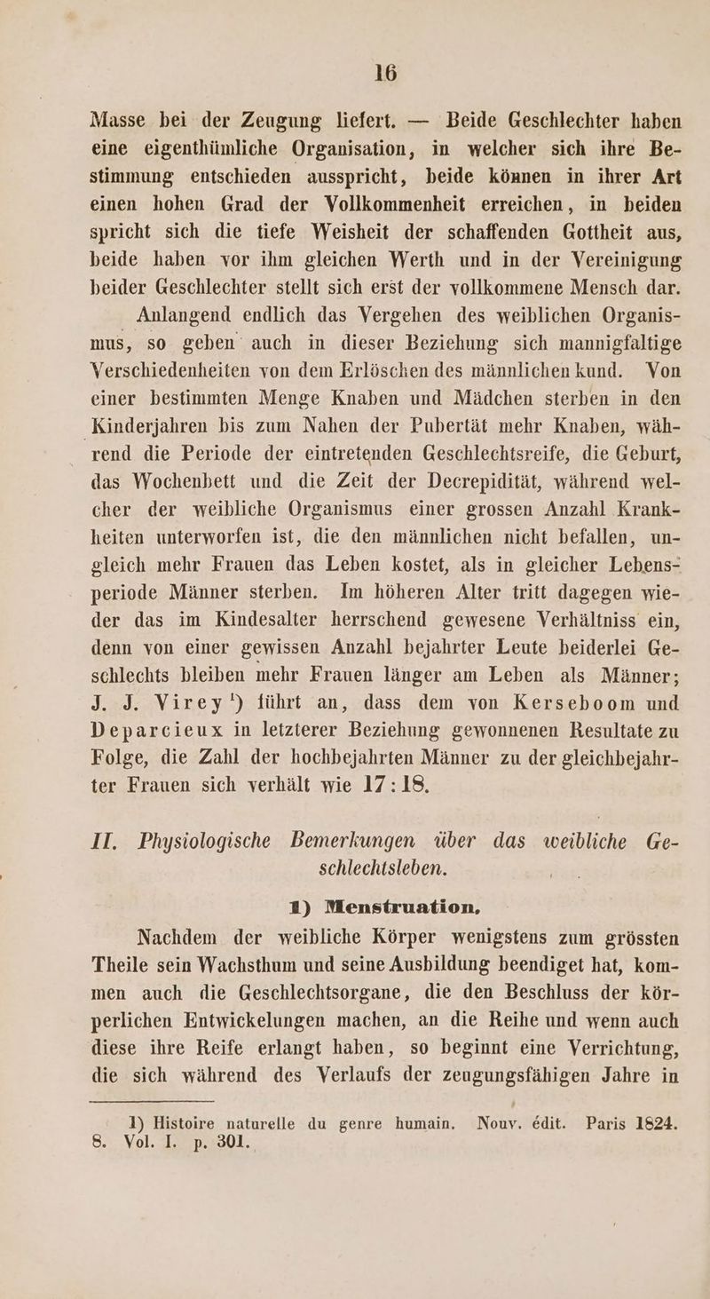 Masse bei der Zeugung liefert. — Beide Geschlechter haben eine eigenthümliche Organisation, in welcher sich ihre Be- stimmung entschieden ausspricht, beide können in ihrer Art einen hohen Grad der Vollkommenheit erreichen, in beiden spricht sich die tiefe Weisheit der schaffenden Gottheit aus, beide haben vor ihm gleichen Werth und in der Vereinigung beider Geschlechter stellt sich erst der vollkommene Mensch dar. Anlangend endlich das Vergehen des weiblichen Organis- mus, so geben auch in dieser Beziehung sich mamnigfaltige Verschiedenheiten von dem Erlöschen des männlichen kund. Von einer bestimmten Menge Knaben und Mädchen sterben in den Kinderjahren bis zum Nahen der Pubertät mehr Knaben, wäh- rend die Periode der eintretenden Geschlechtsreife, die Geburt, das Wochenbett und die Zeit der Decrepidität, während wel- cher der weibliche Organismus einer grossen Anzahl Krank- heiten unterworfen ist, die den männlichen nicht befallen, un- gleich mehr Frauen das Leben kostet, als in gleicher Lebens- periode Männer sterben. Im höheren Alter tritt dagegen wie- der das im Kindesalter herrschend gewesene Verhältniss ein, denn von einer gewissen Anzahl bejahrter Leute beiderlei Ge- schlechts bleiben mehr Frauen länger am Leben als Männer; J. J. Virey') führt an, dass dem von Kerseboom und Deparcieux in letzterer Beziehung gewonnenen Resultate zu Folge, die Zahl der hochbejahrten Männer zu der gleichbejahr- ter Frauen sich verhält wie 17:18. II. Physiologische Bemerkungen über das weibliche Ge- schlechtsleben. 2) Menstruation, Nachdem der weibliche Körper wenigstens zum grössten Theile sein Wachsthum und seine Ausbildung beendiget hat, kom- men auch die Geschlechtsorgane, die den Beschluss der kör- perlichen Entwickelungen machen, an die Reihe und wenn auch diese ihre Reife erlangt haben, so beginnt eine Verrichtung, die sich während des Verlaufs der zeugungsfähigen Jahre in 1) Histoire naturelle du genre humain. Nouy. edit. Paris 1824. 8. Vol. I. p. 301.