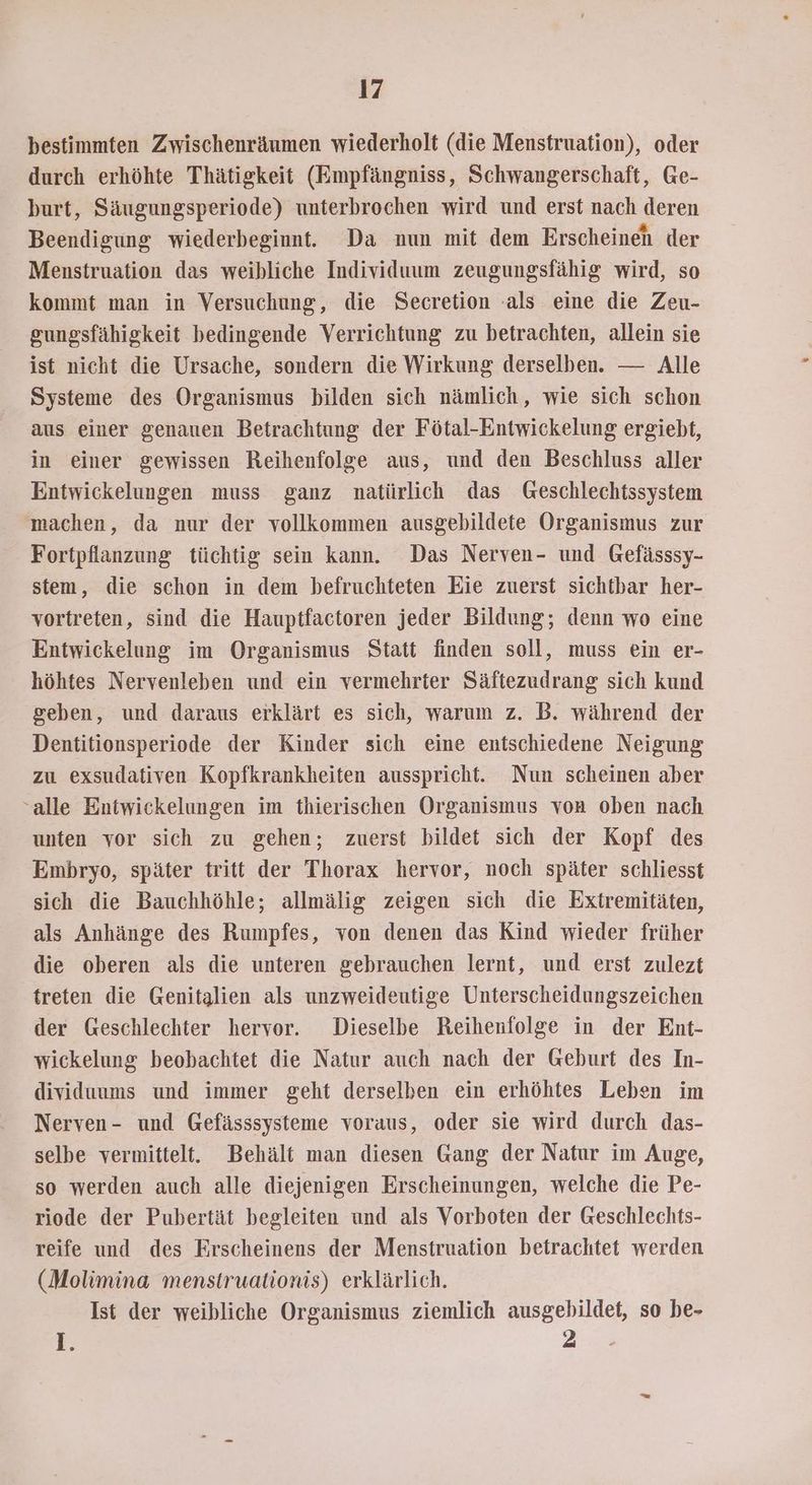 bestimmten Zwischenräumen wiederholt (die Menstruation), oder durch erhöhte Thätigkeit (Empfängniss, Schwangerschaft, Ge- burt, Säugungsperiode) unterbrochen wird und erst nach deren Beendigung wiederbeginnt. Da nun mit dem Erscheineh der Menstruation das weibliche Individuum zeugungsfähig wird, so kommt man in Versuchung, die Secretion -als eine die Zeu- gungsfähigkeit bedingende Verrichtung zu betrachten, allein sie ist nicht die Ursache, sondern die Wirkung derselben. Alle Systeme des Organismus bilden sich nämlich, wie sich schon aus einer genauen Betrachtung der Fötal-Entwickelung ergiebt, in einer gewissen Reihenfolge aus, und den Beschluss aller Entwickelungen muss ganz natürlich das Geschlechtssystem machen, da nur der vollkommen ausgebildete Organismus zur Fortpflanzung tüchtig sein kann. Das Nerven- und Gefässsy- stem, die schon in dem befruchteten Eie zuerst sichtbar her- vortreten, sind die Hauptfactoren jeder Bildung; denn wo eine Entwickelung im Organismus Statt finden soll, muss ein er- höhtes Nervenleben und ein vermehrter Säftezudrang sich kund geben, und daraus erklärt es sich, warum z. B. während der Dentitionsperiode der Kinder sich eine entschiedene Neigung zu exsudativen Kopfkrankheiten ausspricht. Nun scheinen aber “alle Entwickelungen im thierischen Organismus von oben nach unten vor sich zu gehen; zuerst bildet sich der Kopf des Embryo, später tritt der Thorax hervor, noch später schliesst sich die Bauchhöhle; allmälig zeigen sich die Extremitäten, als Anhänge des Rumpfes, von denen das Kind wieder früher die oberen als die unteren gebrauchen lernt, und erst zulezt treten die Genitalien als unzweideutige Unterscheidungszeichen der Geschlechter hervor. Dieselbe Reihenfolge in der Ent- wickelung beobachtet die Natur auch nach der Geburt des In- dividuums und immer geht derselben ein erhöhtes Leben im Nerven- und Gefässsysteme voraus, oder sie wird durch das- selbe vermittelt. Behält man diesen Gang der Natur im Auge, so werden auch alle diejenigen Erscheinungen, welche die Pe- riode der Pubertät begleiten und als Vorboten der Geschlechts- reife und des Erscheinens der Menstruation betrachtet werden (Molimina menstruationis) erklärlich. Ist der weibliche Organismus ziemlich ausgebildet, so be- 1. 2 -