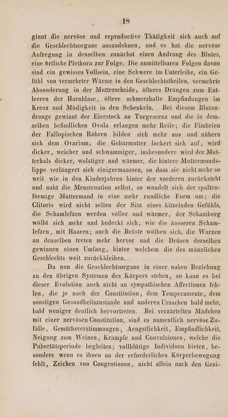 ginnt die nervöse und reproductive Thätigkeit sich auch auf die Geschlechtsorgane auszudehnen, und es hat die nervöse Aufregung in denselben zunächst einen Andrang des Blutes, eine Örtliche Plethora zur Folge. Die unmittelbaren Folgen davon sind ein gewisses Vollsein, eine Schwere im Unterleibe, ein Ge- fühl von vermehrter Wärme in den Geschlechtstheilen, vermehrte Absonderung in der Mutterscheide, öfteres Drängen zum Ent- leeren der Harnblase, öftere schmerzhafte Empfindungen im Kreuz und Müdigkeit in den Schenkeln. Bei diesem Blutan- drange gewinnt der Eierstock an Turgescenz und die in dem- selben befindlichen Ovula erlangen mehr Reife; die Fimbrien der Fallopischen Röhren bilden sich mehr aus und nähern sich dem Ovarium; die Gebärmutter lockert sich auf, wird dicker, weicher und schwammiger, insbesondere wird der Mut- terhals dicker, wulstiger und wärmer, die hintere Muttermunds- lippe verlängert sich einigermaassen, so dass sie nicht mehr so weit wie in den Kinderjahren hinter der vorderen zurücksteht und naht die Menstruation selbst, so wandelt sich der spalten- förmige Muttermund in eine mehr rundliche Form um; die Glitoris wird nicht selten der Sitz eines kitzelnden Gefühls, die Schamlefzen werden voller und wärmer, der Schamberg wölbt sich mehr und bedeckt sich, wie die äusseren Scham- lefzen, mit Haaren; auch die Brüste wölben sich, die Warzen an denselben treten mehr hervor und die Drüsen derselben gewinnen einen Umfang, hinter welchem die des männlichen Geschlechts weit. zurückbleiben. Da nun die Geschlechtsorgane in einer nahen Beziehung zu den übrigen Systemen des Körpers stehen, so kann es bei dieser Evolution auch nicht an sympathischen Affectionen feh- len, die je nach der Constitution, dem Temperamente, dem sonstigen Gesundheitszustande und anderen Ursachen bald mehr, bald weniger deutlich hervortreten. Bei verzärtelten Mädchen mit einer nervösen Constitution, sind es namentlich nervöse Zu- fälle, Gemüthsverstimmungen, Aengstlichkeit, Empfindlichkeit, Neigung zum Weinen, Krämpfe und Gonvulsionen, welche die Pubertätsperiode begleiten; vollblütige Individuen bieten, be- sonders wenn es ihnen an der erforderlichen Körperbewegung fehlt, Zeichen von Gongestionen, nicht allein nach den Geni-