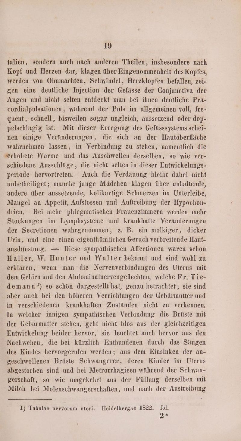 talien, sondern auch nach anderen Theilen, insbesondere nach Kopf und Herzen dar, klagen über Eingenommenheit des Kopfes, werden von Ohnmachten, Schwindel, Herzklopfen befallen, zei- gen eine deutliche Injection der Gefässe der Gonjunctiva der Augen und nicht selten entdeckt man bei ihnen deutliche Prä- cordialpulsationen, während der Puls im allgemeinen voll, fre- quent, schnell, bisweilen sogar ungleich, aussetzend oder dop- pelschlägig ist. Mit dieser Erregung des Gefässsystems schei- nen einige Veränderungen, die sich an der Hautoberfläche wahrnehmen lassen, in Verbindung zu stehen, namentlich die »erhöhete Wärme und das Anschwellen derselben, so wie ver- schiedene Ausschläge, die nicht selten in dieser Entwickelungs- periode hervortreten. Auch die Verdauung bleibt dabei nicht unbetheiliget; manche junge Mädchen klagen über anhaltende, andere über aussetzende, kolikartige Schmerzen im Unterleibe, Mangel an Appetit, Aufstossen und Auftreibung der Hypochon= drien. Bei mehr phlegmatischen Frauenzimmern werden mehr Stockungen im Lymphsysteme und krankhafte Veränderungen der Secretionen wahrgenommen, z. B. ein molkiger, dicker Urin, und eine einen eigenthümlichen Geruch verbreitende Haut- ausdünstung. — Diese sympathischen Affectionen waren schon Haller, W. Hunter und Walter bekannt und sind wohl zu erklären, wenn man die Nervenverbindungen des Uterus mit dem Gehirn und den Abdominalnervengeflechten, welche Fr. Tie- demann') so schön dargestellt hat, genau betrachtet; sie sind aber auch bei den höheren Verrichtungen der Gebärmutter und in verschiedenen krankhaften Zuständen nicht zu verkennen, In welcher innigen sympathischen Verbindung die Brüste mit der Gebärmutter stehen, geht nicht blos aus der gleichzeitigen Entwickelung beider hervor, sie leuchtet auch hervor aus den Nachwehen, die bei kürzlich Entbundenen durch das Säugen des Kindes hervorgerufen werden; aus dem Einsinken der an- geschwollenen Brüste Schwangerer, deren Kinder im Uterus abgestorben sind und bei Metrorrhagieen während der Schwan- gerschaft, so wie umgekehrt aus der Füllung derselben mit Milch bei Molenschwangerschaften, und nach der Austreibung 1) Tabulae nervorum uteri. Heidelbergae 1822. fol. 2*