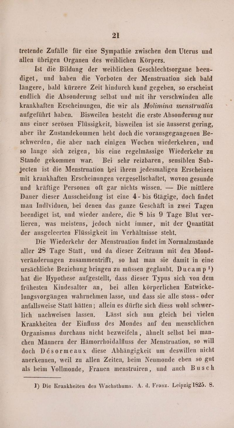 tretende Zufälle für eine Sympathie zwischen dem Uterus und allen übrigen Organen des weiblichen Körpers. Ist die Bildung der weiblichen Geschlechtsorgane been- diget, und haben die Vorboten der Menstruation sich bald längere, bald kürzere Zeit hindurch kund gegeben, so erscheint endlich die Absonderung selbst und mit ihr verschwinden alle krankhaften Erscheinungen, die wir als Molimina menstrualia aufgeführt haben. Bisweilen besteht die erste Absonderung nur aus einer serösen Flüssigkeit, bisweilen ist sie äusserst gering, aber ihr Zustandekommen hebt doch die vorausgegangenen Be- schwerden, die aber nach einigen Wochen wiederkehren, und so lauge sich zeigen, bis eine regelmässige Wiederkehr zu Stande gekommen war. Bei sehr reizbaren, sensiblen Sub- jecten ist die Menstruation hei ihrem jedesmaligen Erscheinen mit krankhaften Erscheinungen vergesellschaftet, wovon gesunde und kräftige Personen oft gar nichts wissen. — Die mittlere Dauer dieser Ausscheidung ist eine 4- bis 6tägige, doch findet mau Individuen, bei denen das ganze. Geschäft in zwei Tagen beendiget ist, und wieder andere, die 8 bis 9 Tage Blut ver- lieren, was meistens, jedoch nicht immer, mit der Quantität der ausgeleerten Flüssigkeit im Verhältnisse steht. Die Wiederkehr der Menstruation findet im Normalzustande aller 28 Tage Statt, und da dieser Zeitraum mit den Mond- veränderungen zusammentrifft, so hat man sie damit in eine ursächliche Beziehung bringen zu müssen geglaubt. Ducamp!) hat die Hypothese aufgestellt, dass dieser Typus sich von dem frühesten Kindesalter an, bei allen körperlichen Entwicke- lungsvorgängen wahrnehmen lasse, und dass sie alle stoss- oder anfallsweise Statt hätten; allein es dürfte sich diess wohl schwer- lich nachweisen lassen. Lässt sich nun gleich bei vielen Krankheiten der Einfluss des Mondes auf den menschlichen Organismus durchaus nicht bezweifeln, ähnelt selbst bei man- chen Männern der Hämorrhoidalfluss der Menstruation, so will doch Desormeaux diese Abhängigkeit um deswillen nicht anerkennen, weil zu allen Zeiten, beim Neumonde eben so gut als beim Vollmonde, Frauen menstruiren, und auch Busch ]) Die Krankheiten des Wachsthums. A. d. Franz. Leipzig 1825. 8.