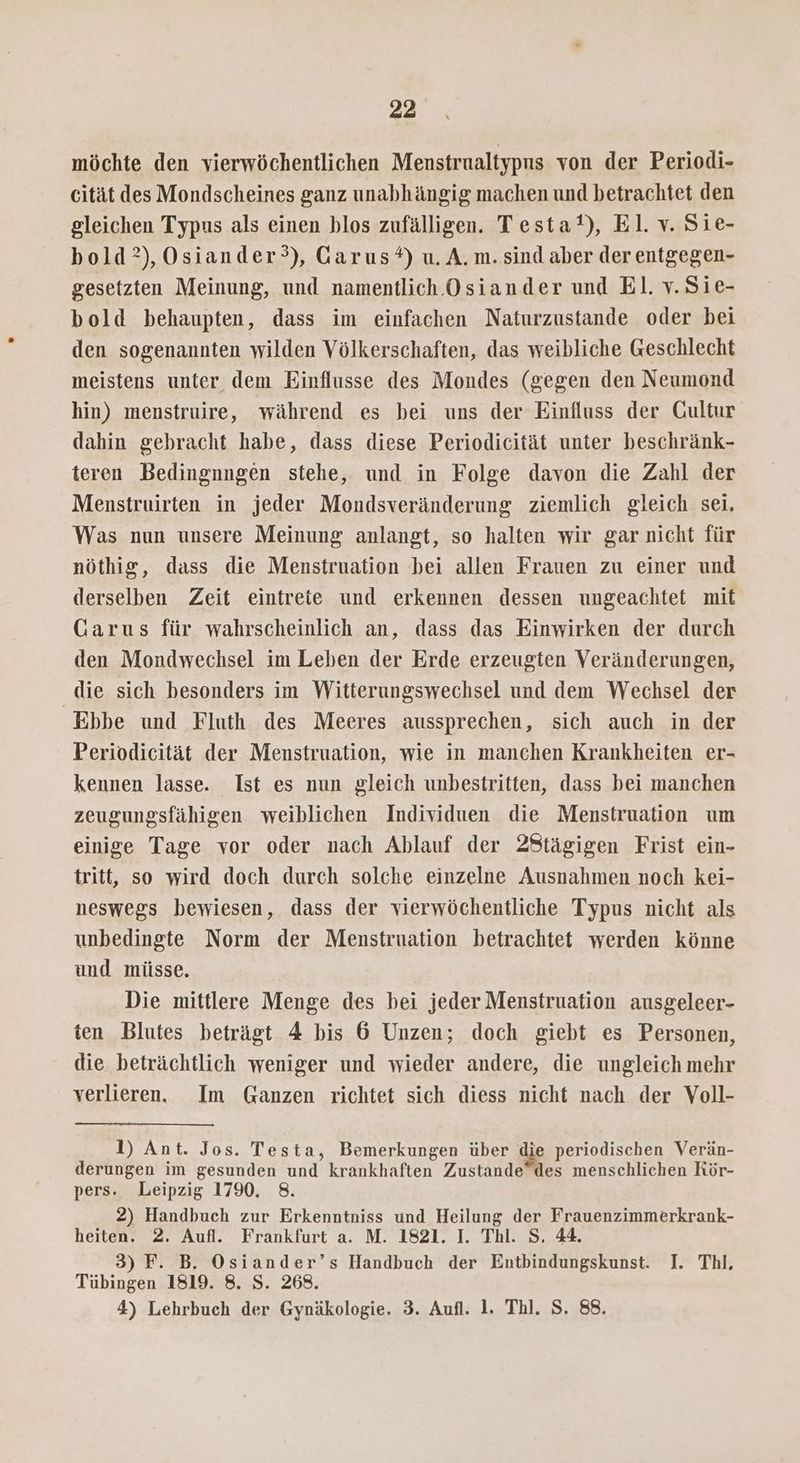möchte den vierwöchentlichen Menstrualtypns von der Periodi- cität des Mondscheines ganz unabhängig machen und betrachtet den gleichen Typus als einen blos zufälligen. Testat), El. v. Sie- bold?),Osiander°), Garus*) u. A. m. sind aber der entgegen- gesetzten Meinung, und namentlich Osiander und El. v.Sie- bold behaupten, dass im einfachen Naturzustande oder bei den sogenannten wilden Völkerschaften, das weibliche Geschlecht meistens unter dem Einflusse des Mondes (gegen den Neumond hin) menstruire, während es bei uns der Einfluss der Gultur dahin gebracht habe, dass diese Periodicität unter beschränk- teren Bedingnngen stehe, und in Folge davon die Zahl der Menstruirten in jeder Mondsveränderung ziemlich gleich sei. Was nun unsere Meinung anlangt, so halten wir gar nicht für nöthig, dass die Menstruation bei allen Frauen zu einer und derselben Zeit eintrete und erkennen dessen ungeachtet mit Garus für wahrscheinlich an, dass das Einwirken der durch den Mondwechsel im Leben der Erde erzeugten Veränderungen, die sich besonders im Witterungswechsel und dem Wechsel der Ebbe und Fluth des Meeres aussprechen, sich auch in der Periodicität der Menstruation, wie in manchen Krankheiten er- kennen lasse. Ist es nun gleich unbestritten, dass bei manchen zeugungsfähigen weiblichen Individuen die Menstruation um einige Tage vor oder nach Ablauf der 2Stägigen Frist ein- tritt, so wird doch durch solche einzelne Ausnahmen noch kei- neswegs bewiesen, dass der vierwöchentliche Typus nicht als unbedingte Norm der Menstruation betrachtet werden könne und müsse. Die mittlere Menge des bei jeder Menstruation ausgeleer- ten Blutes beträgt 4 bis 6 Unzen; doch giebt es Personen, die beträchtlich weniger und wieder andere, die ungleich mehr verlieren. Im Ganzen richtet sich diess nicht nach der Voll- 1) Ant. Jos. Testa, Bemerkungen über die periodischen Verän- derungen im gesunden und krankhaften Zustande”des menschlichen Rör- pers. Leipzig 1790. 8. 2) Handbuch zur Erkenntniss und Heilung der Frauenzimmerkrank- heiten. 2. Aufl. Frankfurt a. M. 1821. I. Thl. S. 44. 3) F. B. Osiander’s Handbuch der Entbindungskunst. I. Thl, Tübingen 1819. 8. S. 268. 4) Lehrbuch der Gynäkologie. 3. Aufl. 1. Thl. S. 88.
