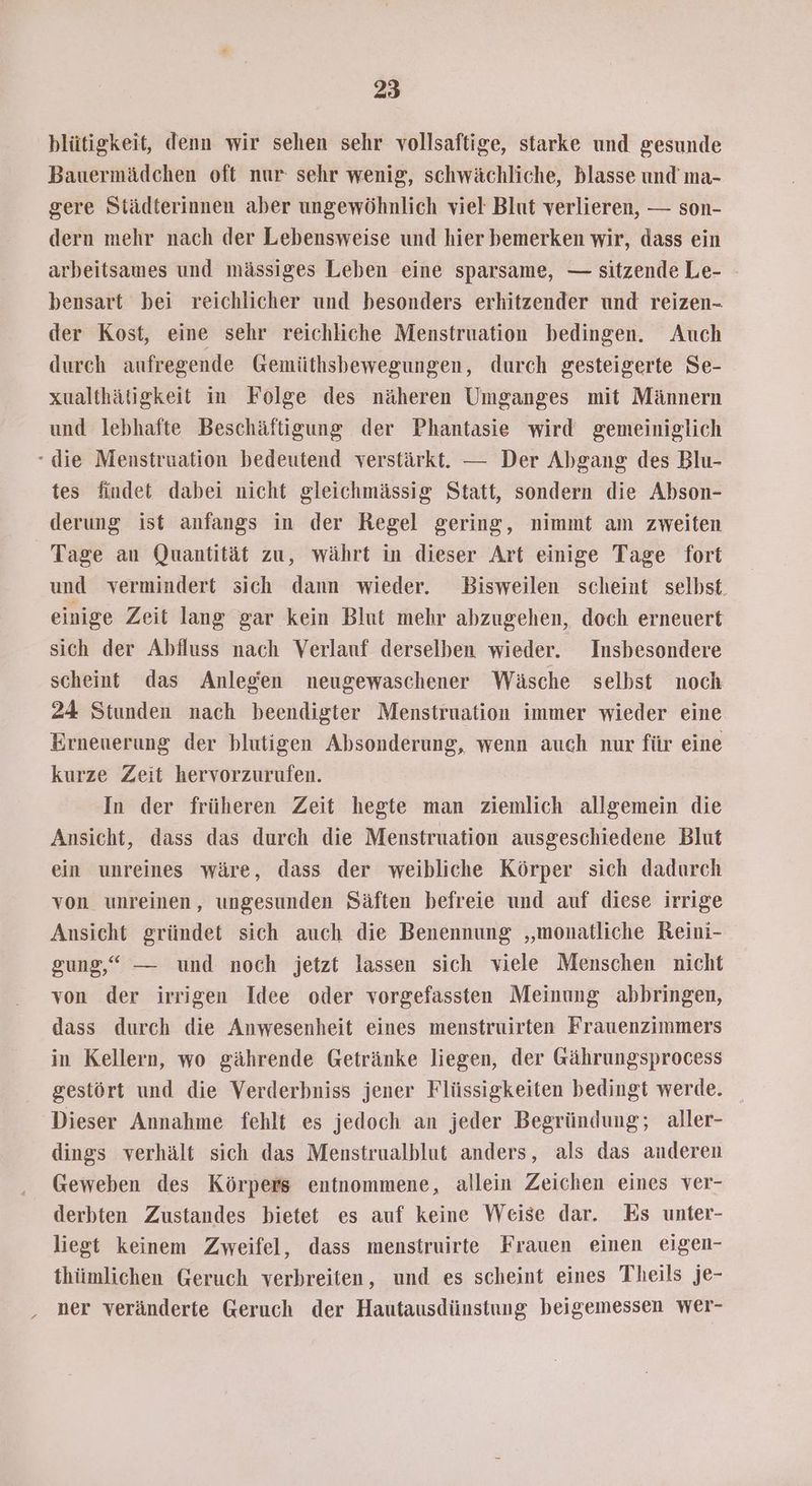 blütigkeit, denn wir sehen sehr vollsaftige, starke und gesunde Bauermädchen oft nur sehr wenig, schwächliche, blasse und’ ma- gere Städterinnen aber ungewöhnlich viel Blut verlieren, — son- dern mehr nach der Lebensweise und hier bemerken wir, dass ein arbeitsames und mässiges Leben eine sparsame, — sitzende Le- bensart bei reichlicher und besonders erhitzender und reizen- der Kost, eine sehr reichliche Menstruation bedingen. Auch durch aufregende Gemüthsbewegungen, durch gesteigerte Se- xualthätigkeit in Folge des näheren Umganges mit Männern und lebhafte Beschäftigung der Phantasie wird gemeiniglich - die Menstruation bedeutend verstärkt. — Der Abgang des Blu- tes findet dabei nicht gleichmässig Statt, sondern die Abson- derung ist anfangs in der Regel gering, nimmt am zweiten Tage au Quantität zu, währt in dieser Art einige Tage fort und vermindert sich dann wieder. Bisweilen scheint selbst. einige Zeit lang gar kein Blut mehr abzugehen, doch erneuert sich der Abfluss nach Verlauf derselben wieder. Insbesondere scheint das Anlegen neugewaschener Wäsche selbst noch 24 Stunden nach beendigter Menstruation immer wieder eine Erneuerung der blutigen Absonderung, wenn auch nur für eine kurze Zeit hervorzurufen. In der früheren Zeit hegte man ziemlich allgemein die Ansicht, dass das durch die Menstruation ausgeschiedene Blut ein unreines wäre, dass der weibliche Körper sich dadurch von unreinen, ungesunden Säften befreie und auf diese irrige Ansicht gründet sich auch die Benennung „monatliche Reini- gung,“ — und noch jetzt lassen sich viele Menschen nicht von der irrigen Idee oder vorgefassten Meinung abbringen, dass durch die Anwesenheit eines menstruirten Frauenzimmers in Kellern, wo gährende Getränke liegen, der Gährungsprocess gestört und die Verderbniss jener Flüssigkeiten bedingt werde. Dieser Annahme fehlt es jedoch an jeder Begründung; aller- dings verhält sich das Menstrualblut anders, als das anderen Geweben des Körpers entnommene, allein Zeichen eines ver- derbten Zustandes bietet es auf keine Weise dar. Es unter- liegt keinem Zweifel, dass menstruirte Frauen einen eigen- thümlichen Geruch verbreiten, und es scheint eines Theils je- ‚ ner veränderte Geruch der Hautausdünstung beigemessen wer-