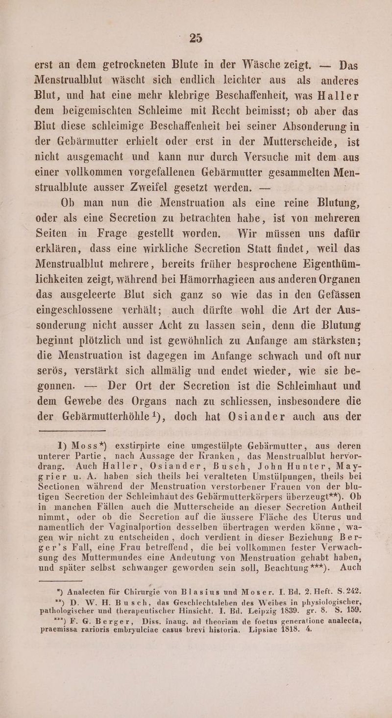 erst an dem getrockneten Blute in der Wäsche zeigt. — Das Menstrualblut wäscht sich endlich leichter aus als anderes Blut, und hat eine mehr klebrige Beschaffenheit, was Haller dem beigemischten Schleime mit Recht beimisst; ob aber das Biut diese schleimige Beschaffenheit bei seiner Absonderung in der Gebärmutter erhielt oder erst in der Mutterscheide, ist nicht ausgemacht und kann nur durch Versuche mit dem. aus einer vollkommen vorgefallenen Gebärmutter gesammelten u strualblute ausser Zweifel gesetzt werden. — Ob man nun die Menstruation als eine reine Blutung, oder als eine Secretion zu betrachten habe, ist von mehreren Seiten in Frage gestellt worden. Wir müssen uns dafür erklären, dass eine wirkliche Secretion Statt findet, weil das Menstrualblut mehrere, bereits früher besprochene Eigenthüm- lichkeiten zeigt, während bei Hämorrhagieen aus anderen Organen das ausgeleerte Blut sich ganz so wie das in den Gefässen eingeschlossene verhält; auch dürfte wohl die Art der Aus- sonderung nicht ausser Acht zu lassen sein, denn die Blutung beginnt plötzlich und ist gewöhnlich zu Anfange am stärksten; die Menstruation ist dagegen im Anfange schwach und oft nur serös, verstärkt sich allmälig und endet wieder, wie sie be- gonnen. — Der Ort der Secretion ist die Schleimhaut und dem Gewebe des Organs nach zu schliessen, insbesondere die der Gebärmutterhöhle ), doch hat Osiander auch aus der 1) Moss*) exstirpirte eine umgestülpte Gebärmutter, aus deren unterer Partie, nach Aussage der Kranken, das Menstrualblut hervor- drang. Auch Haller, Osiander, Busch, John Hunter, May- grier u. A. haben sich theils bei veralteten Umstülpungen, theils bei Sectionen während der Menstruation verstorbener Frauen von der blu- tigen Secretion der Schleimhaut des Gebärmutterkörpers überzeugt**). Ob in manchen Fällen auch die Mutterscheide an dieser Secretion Antheil nimmt, oder ob die Secretion auf die äussere Fläche des Uterus und namentlich der Vaginalportion desselben übertragen werden könne, wa- gen wir nicht zu entscheiden , doch verdient in dieser Beziehung Ber- ger’s Fall, eine Frau betreffend, die bei vollkommen fester Verwach- sung des Muttermundes eine Andeutung von Menstruation gehabt haben, und später selbst schwanger geworden sein soll, Beachtung ***). Auch *) Analecten für Chirkisie von Blasius und Moser. I. Bd. 2. Heft. S.242. *), D. W.H. Busch, das Geschlechtsleben des Weibes in physiologischer, pathologischer und therapeutischer Hinsicht. I. Bd. Leipzig 1839. gr. 8. S. 159. “) F.@. Berger, Diss. inaug. ad theoriam de foetus generalione in) praemissa rarioris embryulciae casus brevi historia. Lipsiae 1818.