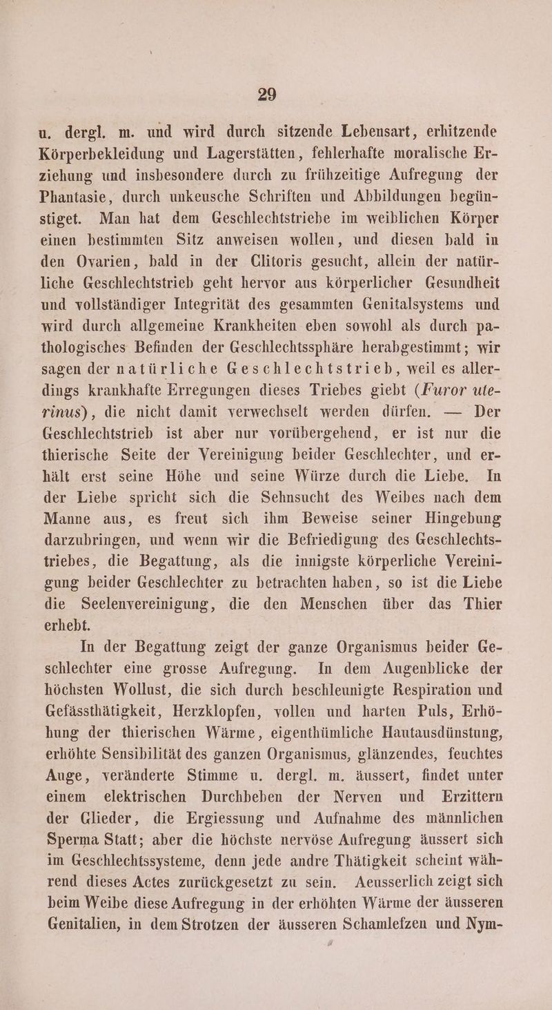 u. dergl. m. und wird durch sitzende Lebensart, erhitzende Körperbekleidung und Lagerstätten, fehlerhafte moralische Er- ziehung und insbesondere durch zu frühzeitige Aufregung der Phantasie, durch unkeusche Schriften und Abbildungen begün- stige. Man hat dem Geschlechtstriebe im weiblichen Körper einen bestimmten Sitz anweisen wollen, und diesen bald in den Ovarien, bald in der Glitoris gesucht, allein der natür- liche Geschlechtstrieb geht hervor aus körperlicher Gesundheit und vollständiger Integrität des gesammten Genitalsystems und wird durch allgemeine Krankheiten eben sowohl als durch pa- thologisches Befinden der Geschlechtssphäre herabgestimmt ; wir sagen der natürliche Geschlechtstrieb, weil es aller- dings krankhafte Erregungen dieses Triebes giebt (Furor ute- rinus), die nicht damit verwechselt werden dürfen. — Der Geschlechtstrieb ist aber nur vorübergehend, er ist nur die thierische Seite der Vereinigung beider Geschlechter, und er- hält erst seine Höhe und seine Würze durch die Liebe. In der Liebe spricht sich die Sehnsucht des Weibes nach dem Manne aus, es freut sich ihm Beweise seiner Hingebung darzubringen, und wenn wir die Befriedigung des Geschlechts- triebes, die Begattung, als die innigste körperliche Vereini- gung beider Geschlechter zu betrachten haben, so ist die Liebe die Seelenvereinigung, die den Menschen über das Thier erhebt. In der Begattung zeigt der ganze Organismus beider Ge- schlechter eine grosse Aufregung. In dem Augenblicke der höchsten Wollust, die sich durch beschleunigte Respiration und Gefässthätigkeit, Herzklopfen, vollen und harten Puls, Erhö- hung der thierischen Wärme, eigenthümliche Hautausdünstung, erhöhte Sensibilität des ganzen Organismus, glänzendes, feuchtes Auge, veränderte Stimme u. dergl. m. äussert, findet unter einem elektrischen Durchbeben der Nerven und Eırzittern der Glieder, die Ergiessung und Aufnahme des männlichen Sperma Statt; aber die höchste nervöse Aufregung äussert sich im Geschlechtssysteme, denn jede andre Thätigkeit scheint wäh- rend dieses Actes zurückgesetzt zu sein. Aeusserlich zeigt sich beim Weibe diese Aufregung in der erhöhten Wärme der äusseren Genitalien, in dem Strotzen der äusseren Schamlefzen und Nym-
