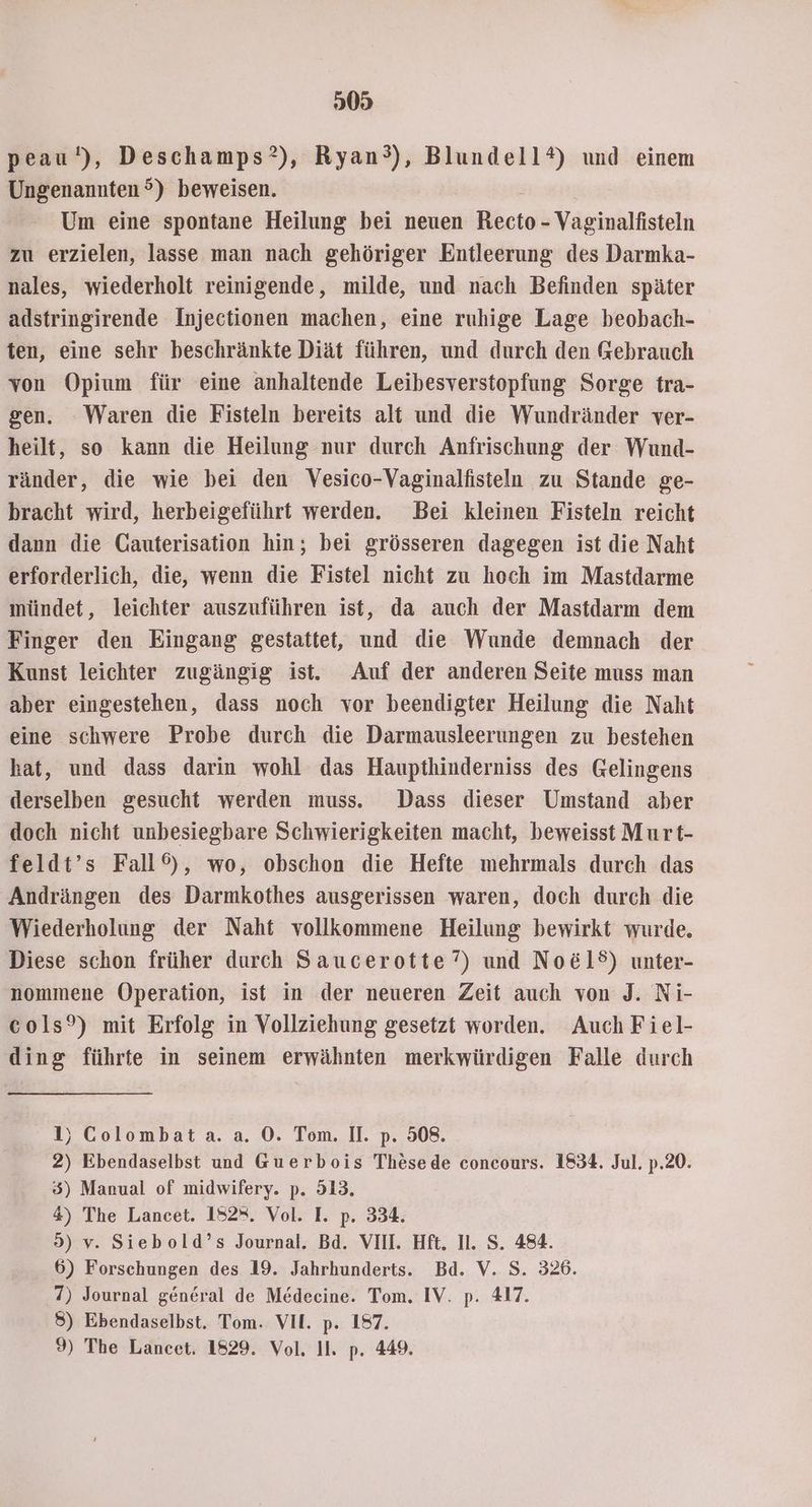 05 peau‘), Deschamps?), Ryan°), Blundell®) und einem Ungenannten °) beweisen. Um eine spontane Heilung bei neuen ice Vaginalfisteln zu erzielen, lasse man nach gehöriger Entleerung des Darmka- nales, wiederholt reinigende, milde, und nach Befinden später adstringirende Injectionen machen, eine ruhige Lage beobach- ten, eine sehr beschränkte Diät führen, und durch den Gebrauch von Opium für eine anhaltende Leibesverstopfung Sorge tra- gen. Waren die Fisteln bereits alt und die Wundränder ver- heilt, so kann die Heilung nur durch Anfrischung der Wund- ränder, die wie bei den Vesico-Vaginalfisteln zu Stande ge- bracht wird, herbeigeführt werden. Bei kleinen Fisteln reicht dann die Gauterisation hin; bei grösseren dagegen ist die Naht erforderlich, die, wenn die Fistel nicht zu hoch im Mastdarme mündet, leichter auszuführen ist, da auch der Mastdarm dem Finger den Eingang gestattet, und die Wunde demnach der Kunst leichter zugängig ist. Auf der anderen Seite muss man aber eingestehen, dass noch vor beendigter Heilung die Naht eine schwere Probe durch die Darmausleerungen zu bestehen hat, und dass darin wohl das Haupthinderniss des Gelingens derselben gesucht werden muss. Dass dieser Umstand aber doch nicht unbesiegbare Schwierigkeiten macht, beweisst Murt- feldt’s Fall®), wo, obschon die Hefte mehrmals durch das Andrängen des Darmkothes ausgerissen waren, doch durch die Wiederholung der Naht vollkommene Heilung bewirkt wurde. Diese schon früher durch Saucerotte”) und No&öl®) unter- nommene Operation, ist in der neueren Zeit auch von J. Ni- cols?) mit Erfolg in Vollziehung gesetzt worden. Auch Fiel- ding führte in seinem erwähnten merkwürdigen Falle durch 1) Colombat.aa. a. ©. Tom. II. p. 508. 2) Ebendaselbst und Guerbois Thesede concours. 1834. Jul. p.20. 5) Manual of midwifery. p. 513. 4) The Lancet. 182*. Vol. I. p. 334. 9) v. Siebold’s Journal. Bd. VIII. Hft. I1. S. 484. 6) Forschungen des 19. Jahrhunderts. Bd. V. S. 326. 7) Journal general de Medecine. Tom. IV. p. 417. 8) Ebendaselbst. Tom. VIE. p. 197. 9) The Lancet. 1829. Vol. Il. p. 449.