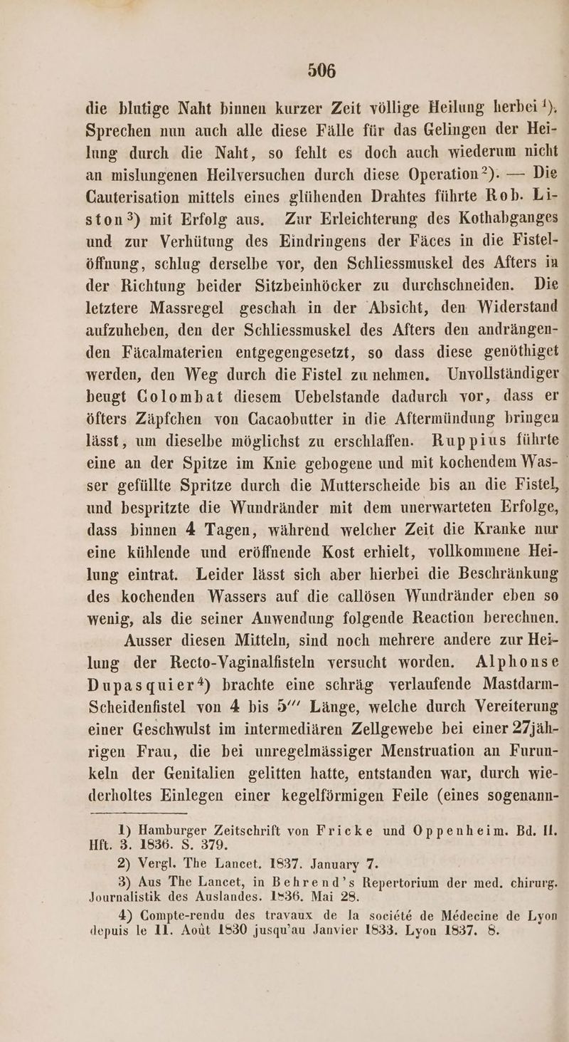 die blutige Naht binnen kurzer Zeit völlige Heilung herbei !). Sprechen nun auch alle diese Fälle für das Gelingen der Hei- lung durch die Naht, so fehlt es doch auch wiederum nicht an mislungenen Heilversuchen durch diese Operation ?). — Die Cauterisation mittels eines glühenden Drahtes führte Rob. Li- ston°) mit Erfolg aus. Zur Erleichterung des Kothabganges und zur Verhütung des Eindringens der Fäces in die Fistel- öffnung, schlug derselbe vor, den Schliessmuskel des Afters in der Richtung beider Sitzbeinhöcker zu durchschneiden. Die letztere Massregel geschah in der Absicht, den Widerstand aufzuheben, den der Schliessmuskel des Afters den andrängen- den Fäcalmaterien entgegengesetzt, so dass diese genöthiget werden, den Weg durch die Fistel zu nehmen. Unvollständiger beugt Golombat diesem Uebelstande dadurch vor, dass er öfters Zäpfchen von Gacaobutter in die Aftermündung bringen lässt, um dieselbe möglichst zu erschlaffen. Ruppius führte eine an der Spitze im Knie gebogene und mit kochendem Was- ser gefüllte Spritze durch die Mutterscheide bis an die Fistel, und bespritzte die Wundränder mit dem unerwarteten Erfolge, dass binnen 4 Tagen, während welcher Zeit die Kranke nur eine kühlende und eröffnende Kost erhielt, vollkommene Hei- lung eintrat. Leider lässt sich aber hierbei die Beschränkung des kochenden Wassers auf die callösen Wundränder eben so wenig, als die seiner Anwendung folgende Reaction berechnen. Ausser diesen Mitteln, sind noch mehrere andere zur Hei- lung der Recto-Vaginalfisteln versucht worden. Alphonse Dupasquier*) brachte eine schräg verlaufende Mastdarm- Scheidenfistel von 4 bis 9 Länge, welche durch Vereiterung einer Geschwulst im intermediären Zellgewebe bei einer 27jäh- rigen Frau, die bei unregelmässiger Menstruation an Furun- keln der Genitalien gelitten hatte, entstanden war, durch wie- derholtes Einlegen einer kegelförmigen Feile (eines sogenann- 1) Hamburger Zeitschrift von Frieke und Oppenheim. Bd. Il. Hft. 3. 1836. S. 379. 2) Vergl. The Lancet. 1837. January 7. 3) Aus The Lancet, in Behrend’s Repertorium der med. chirurg. Journalistik des Auslandes. 1=36. Mai 28. 4) Compte-rendu des travaux de la societe de Medecine de Lyon depuis le 11. Aout 1530 jusqu’au Janvier 1833. Lyon 1837. 8.