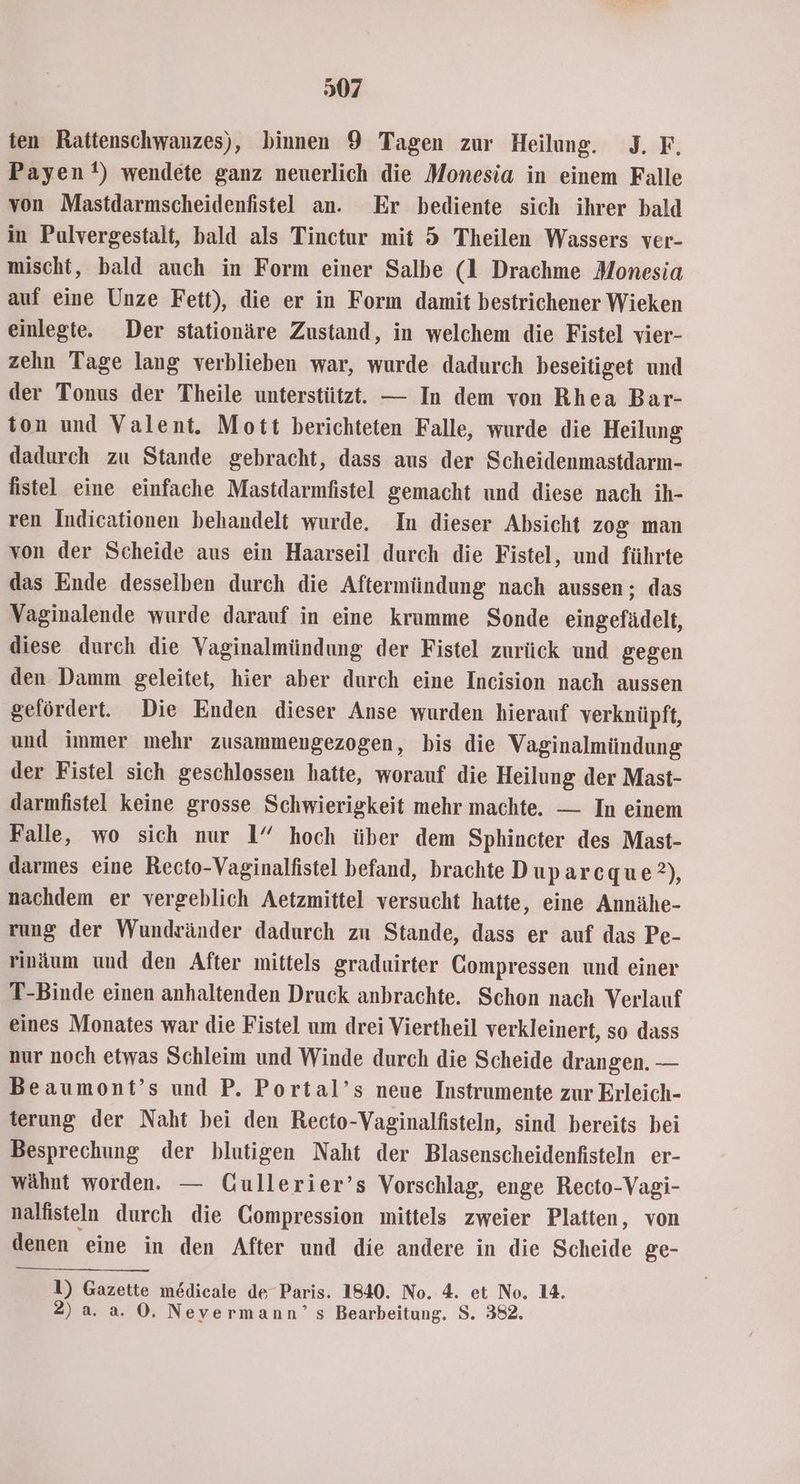 307 ten Rattenschwanzes), binnen 9 Tagen zur Heilung. I. F, Payen) wendete ganz neuerlich die Monesia in einem Falle von Mastdarmscheidenfistel an. Er bediente sich ihrer bald in Pulvergestalt, bald als Tinctur mit 5 Theilen Wassers ver- mischt, bald auch in Form einer Salbe (1 Drachme Monesia auf eine Unze Fett), die er in Form damit bestrichener Wieken einlegte. Der stationäre Zustand, in welchem die Fistel vier- zehn Tage lang verblieben war, wurde dadurch beseitiget und der Tonus der Theile unterstützt. — In dem von Rhea Bar- ton und Valent. Mott berichteten Falle, wurde die Heilung dadurch zu Stande gebracht, dass aus der Scheidenmastdarm- fistel eine einfache Mastdarmfistel gemacht und diese nach ih- ren Indicationen behandelt wurde. In dieser Absicht zog man von der Scheide aus ein Haarseil durch die Fistel, und führte das Ende desselben durch die Aftermündung nach aussen ; das Vaginalende wurde darauf in eine krumme Sonde eingefädelt, diese durch die Vaginalmündung der Fistel zurück und gegen den Damm geleitet, hier aber durch eine Incision nach aussen gefördert. Die Enden dieser Anse wurden hierauf verknüpft, und immer mehr zusammengezogen, bis die Vaginalmündung der Fistel sich geschlossen hatte, worauf die Heilung der Mast- darmfistel keine grosse Schwierigkeit mehr machte. — In einem Falle, wo sich nur 1” hoch über dem Sphincter des Mast- darmes eine Recto-Vaginalfistel befand, brachte Duparcque?), nachdem er vergeblich Aetzmittel versucht hatte, eine Annähe- rung der Wundränder dadurch zu Stande, dass er auf das Pe- rinäum und den After mittels graduirter Compressen und einer T-Binde einen anhaltenden Druck anbrachte. Schon nach Verlauf eines Monates war die Fistel um drei Viertheil verkleinert, so dass nur noch etwas Schleim und Winde durch die Scheide drangen. — Beaumont’s und P. Portal’s neue Instrumente zur Erleich- terung der Naht bei den Recto-Vaginalfisteln, sind bereits bei Besprechung der blutigen Naht der Blasenscheidenfisteln er- wähnt worden. — Gullerier’s Vorschlag, enge Recto-Vagi- nalfisteln durch die Gompression mittels zweier Platten, von denen eine in den After und die andere in die Scheide ge- 1) Gazette medicale de Paris. 1840. No. 4. et No. 14.