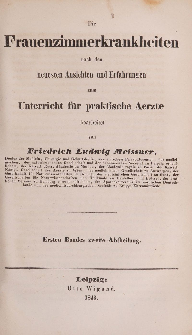Die Frauenzimmerkrankheiten nach den neuesten Ansichten und Erfahrungen zum Unterricht für praktische Aerzte bearbeitet von Friedrich Ludwig Meissner, Doctor der Medicin, Chirurgie und Geburtshülfe, akademischem Privat-Docenten, der medici- nischen, der naturforschenden Gesellschaft und der ökonomischen Societät zu Leipzig ordent- lichem, der Kaiserl. Russ. Akademie zu Moskau , der Akademie royale zu Paris, der Kaiserl. Königl. Gesellschaft der Aerzte zu Wien, der medicinischen Gesellschaft zu Antwerpen, der Gesellschaft für Naturwissenschaften zu Brügge, der medieinischen Gesellschaft zu Gent, der Gesellschaften für Naturwissenschaften und Heilkunde zu Heidelberg und Brüssel , des ärzt- lichen Vereins zu Hamburg correspondirendem, des Apothekervereins im nördlichen Deutsch- lande und der melicinisch-chirurgischen Societät zu Brügge Ehrenmitgliede. Ersten Bandes zweite Abtheilung. > > m Leipzig: Otto Wigand. 1843.