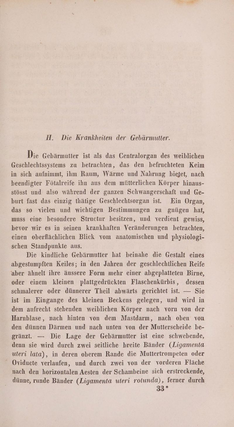 H. Die Krankheiten der Gebärmutter. Die Gebärmutter ist als das Gentralorgan des weiblichen Geschlechtssystems zu betrachten, das den befruchteten Keim in sich aufnimmt, ihm Raum, Wärme und Nahrung biefet, nach beendigter Fötalreife ihn aus dem mütterlichen Körper hinaus- stösst und also während der ganzen Schwangerschaft und Ge- burt fast das einzig thätige Geschlechtsorgan ist. Ein Organ, das so vielen und wichtigen Bestimmungen zu gnügen hat, muss eine besondere Structur besitzen, und verdient gewiss, bevor wir es in seinen krankhaften Veränderungen betrachten, einen oberflächlichen Blick vom anatomischen und physiologi- schen Standpunkte aus. Die kindliche Gebärmutter hat beinahe die Gestalt eines abgestumpften Keiles; in den Jahren der geschlechtlichen Reife ‘aber ähnelt ihre äussere Form mehr einer abgeplatteten Birne, oder einem kleinen plattgedrückten Flaschenkürbis, dessen schmalerer oder dünnerer Theil abwärts gerichtet ist. — Sie ist im Eingange des kleinen Beckens gelegen, und wird in dem aufrecht stehenden weiblichen Körper nach vorn von der Harnblase, nach hinten von dem Mastdarm, nach oben von den dünnen Därmen und nach unten von der Mutterscheide be- gränzt. — Die Lage der Gebärmutter ist eine schwebende, denn sie wird durch zwei seitliche breite Bänder (Ligamenta uteri lata), in deren oberem Rande die Muttertrompeten oder Oviduete verlaufen, und durch zwei von der vorderen Fläche nach den horizontalen Aesten der Schambeine sich erstreckende, dünne, runde Bänder (Ligamenta uteri rotunda), ferner durch | 33*