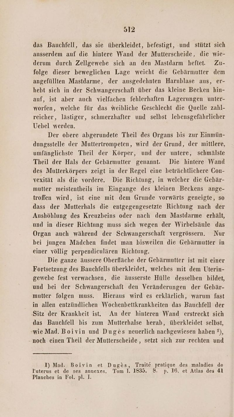das Bauchfell, das sie überkleidet, befestigt, und stützt sich ausserdem auf die hintere Wand der Mutterscheide, die wie- derum durch Zellgewebe sich an den Mastdarm heftet. Zu- folge dieser beweglichen Lage weicht die Gebärmutter dem angefüllten Mastdarme, der ausgedehnten Harnblase aus, er- hebt sich in der Schwangerschaft über das kleine Becken hin- auf, ist aber auch vielfachen fehlerhaften Lagerungen unter- worfen, welche für das weibliche Geschlecht die Quelle zahl- reicher, lästiger, schmerzhafter und selbst lebensgefährlicher Uebel werden. Der obere abgerundete Theil des Organs bis zur Einmün- dungsstelle der Muttertrompeten, wird der Grund, der mittlere, umfänglichste Theil der Körper, und der untere, schmälste Theil der Hals der Gebärmutter genannt. Die hintere Wand des Mutterkörpers zeigt in der Regel eine beträchtlichere Gon- vexität als die vordere. Die Richtung, in welcher die Gebär- mutter meistentheils im Eingange des kleinen Beckens ange- troffen wird, ist eine mit dem Grunde vorwärts geneigte, so dass der Mutterhals die entgegengesetzte Richtung nach der Aushöhlung des Kreuzbeins oder nach dem Mastdarme erhält, und in dieser Richtung muss sich wegen der Wirbelsäule das Organ auch während der Schwangerschaft vergrössern. Nur bei jungen Mädchen findet man bisweilen die Gebärmutter in einer völlig perpendiculären Richtung. Die ganze äussere Oberfläche der Gebärmutter ist mit einer Fortsetzung des Bauchfells überkleidet, welches mit dem Uterin- gewebe fest verwachsen, die äusserste Hülle desselben bildet, und bei der Schwangerschaft den Veränderungen der Gebär- mutter folgen muss. Hieraus wird es erklärlich, warum fast in allen entzündlichen Wochenhettkrankheiten das Bauchfell der Sitz der Krankheit ist. An der hinteren Wand erstreckt sich das Bauchfell bis zum Mutterhalse herab, überkleidet selbst, wie Mad. Boivin und Duges neuerlich nachgewiesen haben 1), noch einen Theil der Mutterscheide , setzt sich zur rechten und 1) Mad. Boivin et Duges, Traite pratique des maladies de Yuterus et de ses annexes, Tom I. 1835. 8. p. 16. et Atlas des 41 Planches in Fol. pl. I.