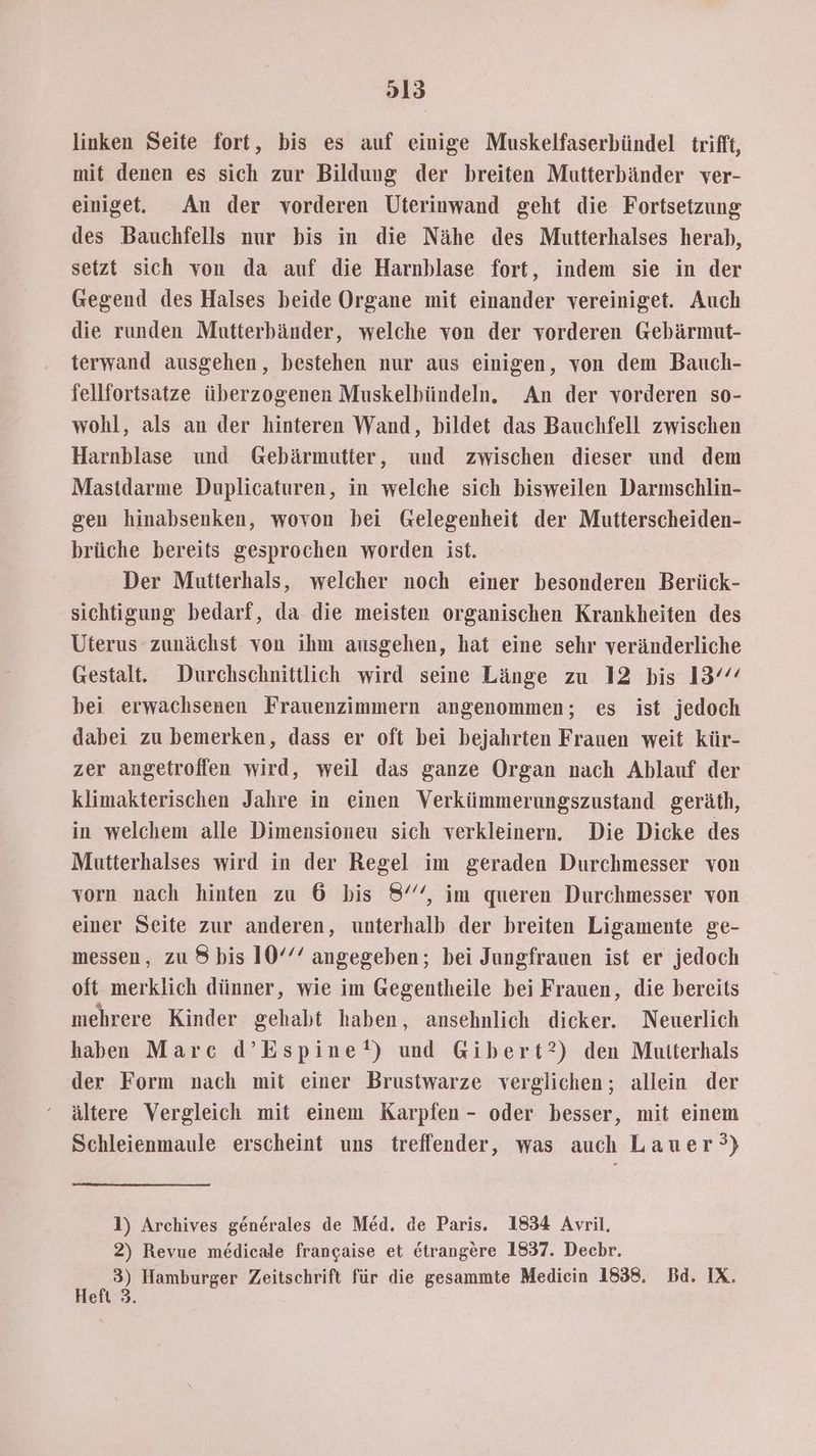 linken Seite fort, bis es auf einige Muskelfaserbündel trifft, mit denen es sich zur Bildung der breiten Mutterbänder ver- einige. An der vorderen Uterinwand geht die Fortsetzung des Bauchfells nur bis in die Nähe des Mutterhalses herab, setzt sich von da auf die Harnblase fort, indem sie in der Gegend des Halses beide Organe mit einander vereiniget. Auch die runden Mutterbänder, welche von der vorderen Gebärmut- terwand ausgehen, bestehen nur aus einigen, von dem Bauch- fellfortsatze überzogenen Muskelbündeln. An der vorderen so- wohl, als an der hinteren Wand, bildet das Bauchfell zwischen Harnblase und Gebärmutter, und zwischen dieser und dem Mastdarme Duplicaturen, in welche sich bisweilen Darnschlin- gen hinabsenken, wovon bei Gelegenheit der Mutterscheiden- brüche bereits gesprochen worden ist. Der Mutterhals, welcher noch einer besonderen Berück- sichtigung bedarf, da die meisten organischen Krankheiten des Uterus zunächst von ihm ausgehen, hat eine sehr veränderliche Gestalt. Durchschnittlich wird seine Länge zu 12 bis 13 bei erwachsenen Frauenzimmern angenommen; es ist jedoch dabei zu bemerken, dass er oft bei bejahrten Frauen weit kür- zer angetroffen wird, weil das ganze Organ nach Ablauf der klimakterischen Jahre in einen Verkümmerungszustand geräth, in welchem alle Dimensioneu sich verkleinern. Die Dicke des Mutterhalses wird in der Regel im geraden Durchmesser von vorn nach hinten zu 6 bis 8°, im queren Durchmesser von einer Seite zur anderen, unterhalb der breiten Ligamente ge- messen, zu 8 bis 10°’ angegeben; bei Jungfrauen ist er jedoch oft merklich dünner, wie im Gegentheile bei Frauen, die bereits mehrere Kinder gehabt haben, ansehnlich dicker. Neuerlich haben Marc d’Espine*!) und Gibert?) den Mutterhals der Form nach mit einer Brustwarze verglichen; allein der ältere Vergleich mit einem Karpfen - oder besser, mit einem Schleienmaule erscheint uns treffender, was auch Lauer?) 1) Archives generales de Med. de Paris. 1834 Avril, 2) Revue medicale francaise et etrangere 1837. Dechr. 3) Hamburger Zeitschrift für die gesammte Mediein 1838. Bd. IX. Heft 3.