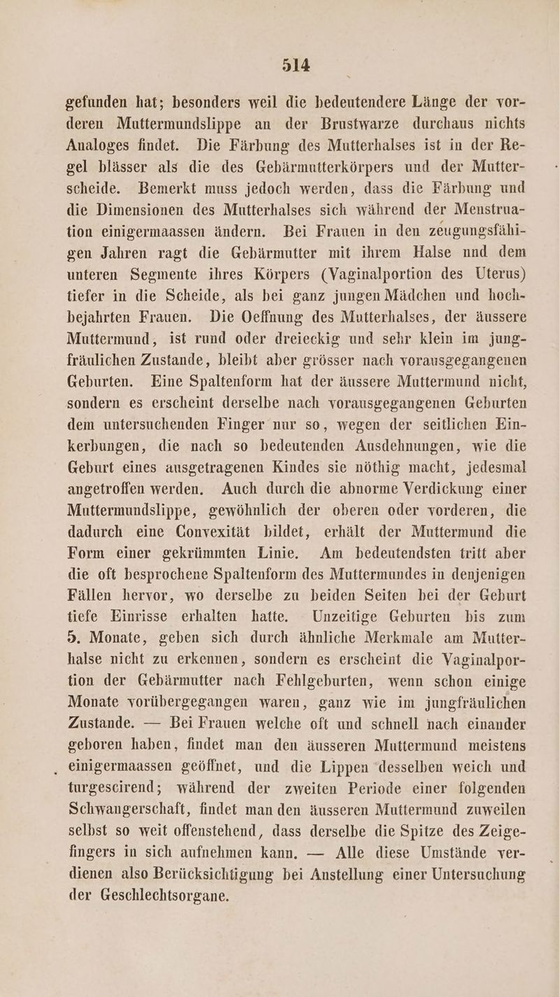 gefunden hat; besonders weil die bedeutendere Länge der vor- deren Muttermundslippe an der Brustwarze durchaus nichts Analoges findet. Die Färbung des Mutterhalses ist in der Re- gel blässer als die des Gebärmutterkörpers und der Mutter- scheide. Bemerkt muss jedoch werden, dass die Färbung und die Dimensionen des Mutterhalses sich während der Menstrua- tion einigermaassen ändern. Bei Frauen in den zeugungsfähi- gen Jahren ragt die Gebärmutter mit ihrem Halse nnd dem unteren Segmente ihres Körpers (Vaginalportion des Uterus) tiefer in die Scheide, als bei ganz jungen Mädchen und hoch- bejahrten Frauen. Die Oeffnung des Mutterhalses, der äussere Muttermund, ist rund oder dreieckig und sehr klein im jung- fräulichen Zustande, bleibt aber grösser nach vorausgegangenen Geburten. Eine Spaltenform hat der äussere Muttermund nicht, sondern es erscheint derselbe nach vorausgegangenen Geburten dem untersuchenden Finger nur so, wegen der seitlichen Ein- kerbungen, die nach so bedeutenden Ausdehnungen, wie die Geburt eines ausgetragenen Kindes sie nöthig macht, jedesmal angetroffen werden. Auch durch die abnorme Verdickung einer Muttermundslippe, gewöhnlich der oberen oder vorderen, die dadurch eine Gonvexität bildet, erhält der Muttermund die Form einer gekrümmten Linie. Am bedeutendsten tritt aber die oft besprochene Spaltenform des Muttermundes in denjenigen Fällen hervor, wo derselbe zu beiden Seiten bei der Geburt tiefe Einrisse erhalten hatte. Unzeitige Geburten bis zum 9. Monate, geben sich durch ähnliche Merkmale am Mutter- halse nicht zu erkennen, sondern es erscheint die Vaginalpor- tion der Gebärmutter nach Fehlgeburten, wenn schon einige Monate vorübergegangen waren, ganz wie im jungfräulichen Zustande. — Bei Frauen welche oft und schnell nach einander geboren haben, findet man den äusseren Muttermund meistens , einigermaassen geöffnet, und die Lippen desselben weich und turgescirend; während der zweiten Periode einer folgenden Schwangerschaft, findet man den äusseren Muttermund zuweilen selbst so weit offenstehend, dass derselbe die Spitze des Zeige- fingers in sich aufnehmen kann. — Alle diese Umstände ver- dienen also Berücksichtigung bei Anstellung einer Untersuchung der Geschlechtsorgane.
