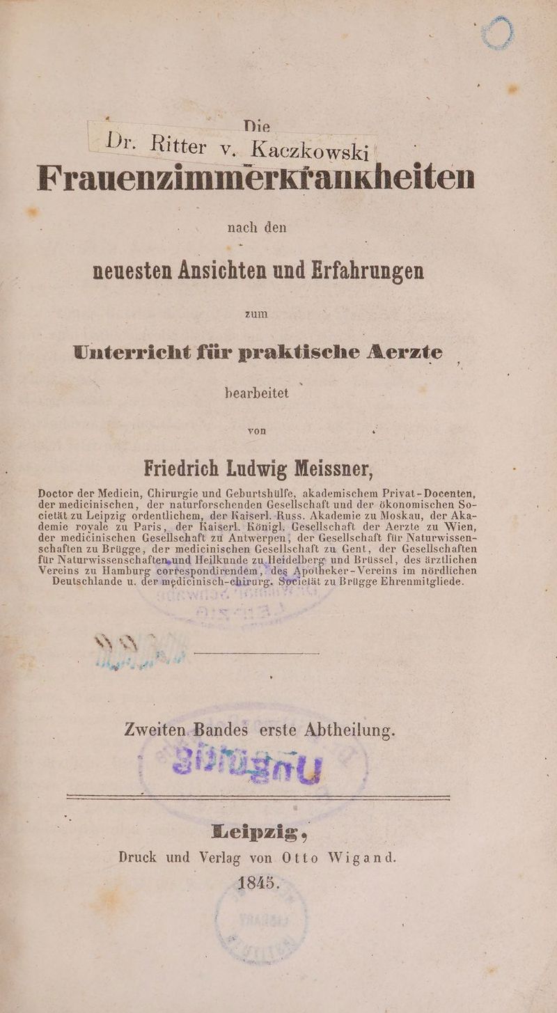 Tag Die | Dr: Ritter % Kaczkowski a: Frauenzimmerkrankbheiten 2 B Ss den 2 neuesten Ansichten und Erfahrungen Unterricht für praktische Aerzte bearbeitet - von N Friedrich Ludwig Meissner, Doctor der Medicin, Chirurgie und Geburtshülfe, akademischem Privat-Docenten, der medicinischen, der naturforschenden Gesellschaft und der ökonomischen So- cietät zu Leipzig ordentlichem, der Raiserl.-Russ. Akademie zu Moskau, der Aka- demie royale zu Paris, der Kaiserl. Königl. Gesellschaft der Aerzte zu Wien, der medicinischen Gesellschaft zu Aniwerpen, der Gesellschaft für Naturwissen- schaften zu Brügge, der medicinischen Gesellschaft zu Gent, der Gesellschaften für Naturwissenschaften,und Heilkunde zu.Heidelberg und Brüssel, des ärztlichen Vereins zu Hamburg correspondirendem,: des Apotheker- Vereins im nördlichen Deutschlande u. der medicinisch-ebirurg. Sorietät zu Brügge Ehrenmitgliede. Ben Kaigge?, Pr; ui Zweiten.Bandes erste Abtheilung. Sr ei * Er Arie Leipzig, E Druck und Verlag von Otto Wigand. 1845.