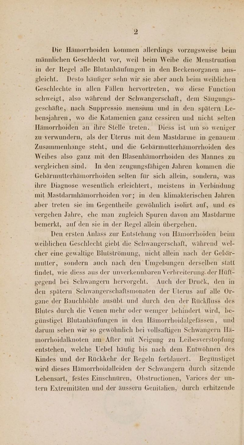 Die Hämorrhoiden kommen allerdings vorzugsweise beim männlichen Geschlecht vor, weil beim Weibe die Menstruation ‚in der Regel alle Blutanhäufungen in den Beckenorganen aus- gleicht. Desto häufiger sehn wir sie aber auch beim weiblichen Geschlechte in allen Fällen hervortreten, wo diese Function schweigt, also während der Schwangerschaft, dem Säugungs- geschäfte, nach Suppressio mensium und in den spätern Le- bensjahren, wo die Katamenien ganz cessiren und nicht selten Hämorrhoiden an ihre Stelle treten. Diess ist um so weniger zu verwundern, als der Uterus mit dem Mastdarme in genauem . Zusammenhange steht, und die Gebärmutterhämorrhoiden des Weibes also ganz mit den Blasenhämorrhoiden des Mannes zu vergleichen sind. In den zeugungsfähigen Jahren kommen die Gebärmutterhämorrhoiden selten für sich allein, sondern, was ihre Diagnose wesentlich erleichtert, meistens in Verbindung mit Mastdarmhämorrhoiden vor; in den klimakterischen Jahren aber treten sie ım Gegentheile gewöhnlich isolirt auf, und es vergehen Jahre, ehe man zugleich Spuren davon am Mastdarme bemerkt, auf den sie in der Regel atlein übergehen. Den ersten Anlass zur Entstehung von Hämorrhoiden beim weiblichen Geschlecht giebt die Schwangerschaft, während wel- cher eine gewaltige Blutströmung, nicht allein nach der Gebär- mutter, sondern auch nach den Umgebungen derselben statt findet, wie diess aus der unverkennbaren Verbreiterung- der Hüft- gegend bei Schwangern hervorgeht. _ Auch der Druck, den in den spätern Schwangerschaftsmonaten der Uterus auf alle Or- gane der Bauchhöhle ausübt. und durch den der Rückfluss des Blutes durch die Venen mehr oder weniger behindert wird, be- günstiget Blutanhäufungen in den Hämorrhoidalgefässen, und darum sehen wir so gewöhnlich bei vollsaftigen Schwangern Hä- morrhoidalknoten am After mit Neigung zu Leibesverstopfung entstehen, welche Uebel häufig bis nach dem Entwöhnen des Kindes und der Rückkehr der Regeln fortdauert. Begünstiget wird dieses Hämorrhoidalleiden der Schwangern durch sitzende Lebensart, festes Einschnüren, Obstructionen, Varices der un- tern Extremitäten und der äussern Genitalien, durch erhitzende