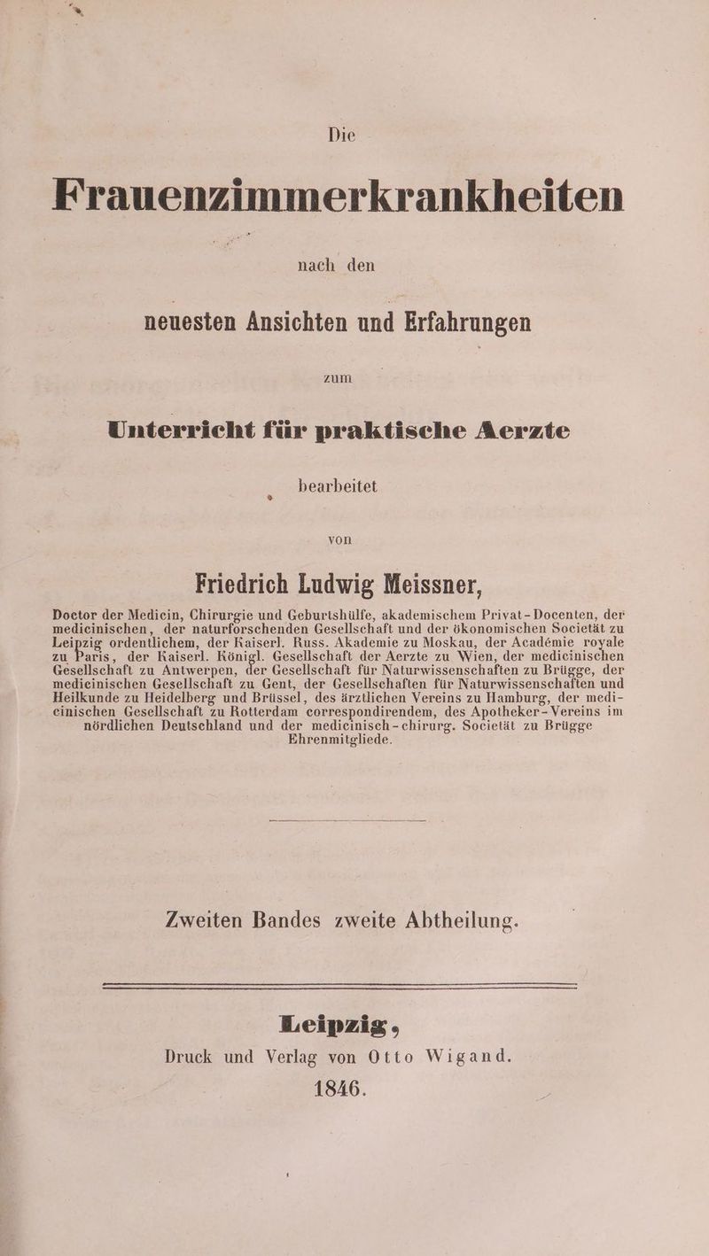Die Frauenzimmerkrankheiten nach den neuesten Ansichten und Erfahrungen zum Unterricht für praktische Aerzte bearbeitet von Friedrich Ludwig Meissner, Doctor der Medicin, Chirurgie und Geburtshülfe, akademischem Privat-Docenten, der medicinischen, der naturforschenden Gesellschaft und der ökonomischen Soeietät zu Leipzig ordentlichem, der Kaiserl. Russ. Akademie zu Moskau, der Academie royale zu Paris, der Kaiserl. Königl. Gesellschaft der Aerzte zu Wien, der medieinischen Gesellschaft zu Antwerpen, der Gesellschaft für Naturwissenschaften zu Brügge, der medieinischen Gesellschaft zu Gent, der Gesellschaften für Naturwissenschaften und Heilkunde zu Heidelberg und Brüssel, des ärztlichen Vereins zu Hamburg, der medi- einischen Gesellschaft zu Rotterdam correspondirendem, des Apotheker- Vereins im nördlichen Deutschland und der medieinisch-chirurg. Societät zu Brügge Ehrenmitgliede. Zweiten Bandes zweite Abtheilung. Leipzig, Druck und Verlag von Otto Wigand. 1846.