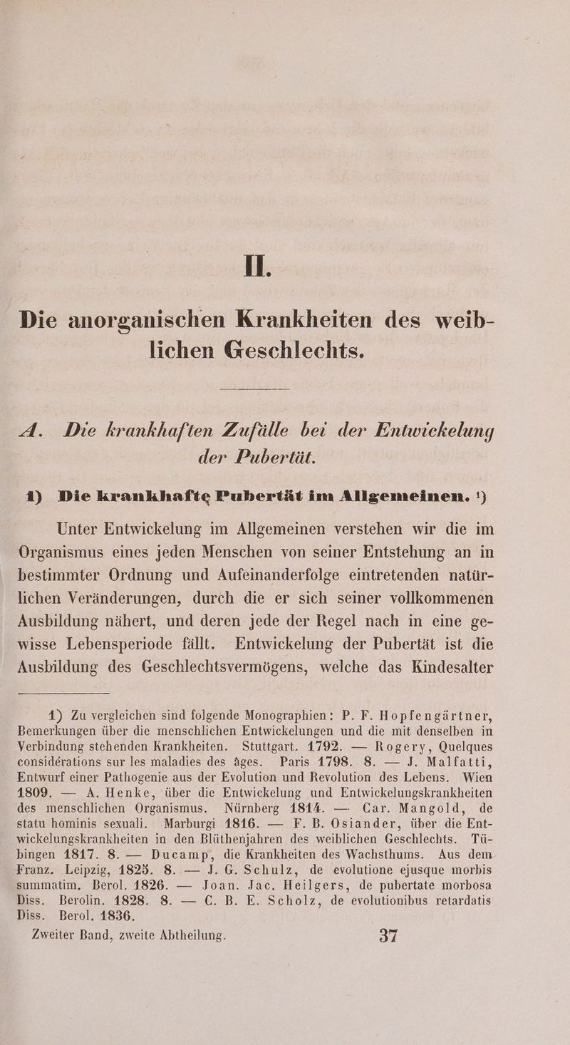 11. Die anorganischen Krankheiten des weib- lichen Geschlechts. A. Die krankhaften Zufälle bei der Entwickelung der Pubertät. 1) Die krankhafte Pubertät im Allgemeinen. !) Unter Entwickelung im Allgemeinen verstehen wir die im Organismus eines jeden Menschen von seiner Entstehung an in bestimmter Ordnung und Aufeinanderfolge eintretenden natür- lichen Veränderungen, durch die er sich seiner vollkommenen Ausbildung nähert, und deren jede der Regel nach in eine ge- wisse Lebensperiode fällt. Entwickelung der Pubertät ist die Ausbildung des Geschlechtsvermögens, welche das Kindesalter 4) Zu vergleichen sind folgende Monographien: P. F. Hopfengärtner, Bemerkungen über die menschlichen Entwickelungen und die mit denselben in Verbindung stehenden Krankheiten. Stuttgart. 1792. — Rogery, Quelques considerations sur les maladies des äges. Paris 1798. 8. — J. Malfatti, Entwurf einer Pathogenie aus der Evolution und Revolution des Lebens. Wien 1809. — A. Henke, über die Entwickelung und Entwickelungskrankheiten des menschlichen Organismus. Nürnberg 1814. — Car. Mangold, de statu hominis sexuali. Marburgi 1816. — F.B. Osiander, über die Ent- wickelungskrankheiten in den Blüthenjahren des weiblichen Geschlechts. Tü- bingen 1817. 8. — Ducamp, die Krankheiten des Wachsthums. Aus dem Franz. Leipzig, 1825. 8. — J. G. Schulz, de evolutione ejusque morbis summatim. Berol. 1826. — Joan. Jac. Heilgers, de pubertate morbosa Diss. Berolin. 1828. 8. — C. B. E. Scholz, de evolutionibus retardatis Diss. Berol. 1836. Zweiter Band, zweite Abtheilung. 37