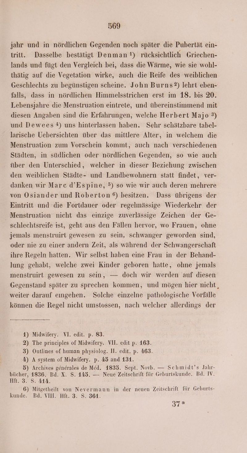 jahr und in nördlichen Gegenden noch später die Pubertät ein- tritt. Dasselbe bestätigt Denman!) rücksichtlich Griechen- lands und fügt den Vergleich bei, dass die Wärme, wie sie wohl- thätig auf die Vegetation wirke, auch die Reife des weiblichen Geschlechts zu begünstigen scheine. John Burns) lehrt eben- falls, dass in nördlichen Himmelsstrichen erst im 18. bis 20. Lebensjahre die Menstruation eintrete, und übereinstimmend mit diesen Angaben sind die Erfahrungen, welche Herbert Majo 3) und Dewees #) uns hinterlassen haben. Sehr schätzbare tabel- larische Uebersichten über das mittlere Alter, in welchem die Menstruation zum Vorschein kommt, auch nach verschiedenen Städten, in südlichen oder nördlichen Gegenden, so wie auch über den Unterschied, welcher in dieser Beziehung zwischen den weiblichen Städte- und Landbewohnern statt findet, ver- danken wir Marc d’Espine, 5) so wie wir auch deren mehrere von Osiander und Roberton ®) besitzen. Dass übrigens der Eintritt und die Fortdauer oder regelmässige Wiederkehr der Menstruation nicht das einzige zuverlässige Zeichen der Ge- schlechtsreife ist, geht aus den Fällen hervor, wo Frauen, ohne jemals menstruirt gewesen zu sein, schwanger geworden sind, oder nie zu einer andern Zeit, als während der Schwangerschaft ihre Regeln hatten. Wir selbst haben eine Frau in der Behand- lung gehabt, welche zwei Kinder geboren hatte, ohne jemals menstruirt gewesen zu sein, — doch wir werden auf diesen Gegenstand später zu sprechen kommen, und mögen hier nicht, weiter darauf eingehen. Solche einzelne pathologische Vorfälle können die Regel nicht umstossen, nach welcher allerdings der 4) Midwifery. VI. edit. p. 83. 2) The principles of Midwifery. VII. edit p. 163. 3) Outlines of human physiolog. Il. edit. p. 463. %) A system of Midwifery. p. 45 and 131. 5) Archives generales de Med. 1835. Sept. Novb. — Schmidt’s Jahr- bücher, 1836. Bd. X. S. 445. — Neue Zeitschrift für Geburtskunde. Bd. IV. Hft. 3. S. 414. 6) Mitgetheilt von Nevermann in der neuen Zeitschrift für Geburts- kunde. Bd. VII. Hit. 3. S. 361. Be