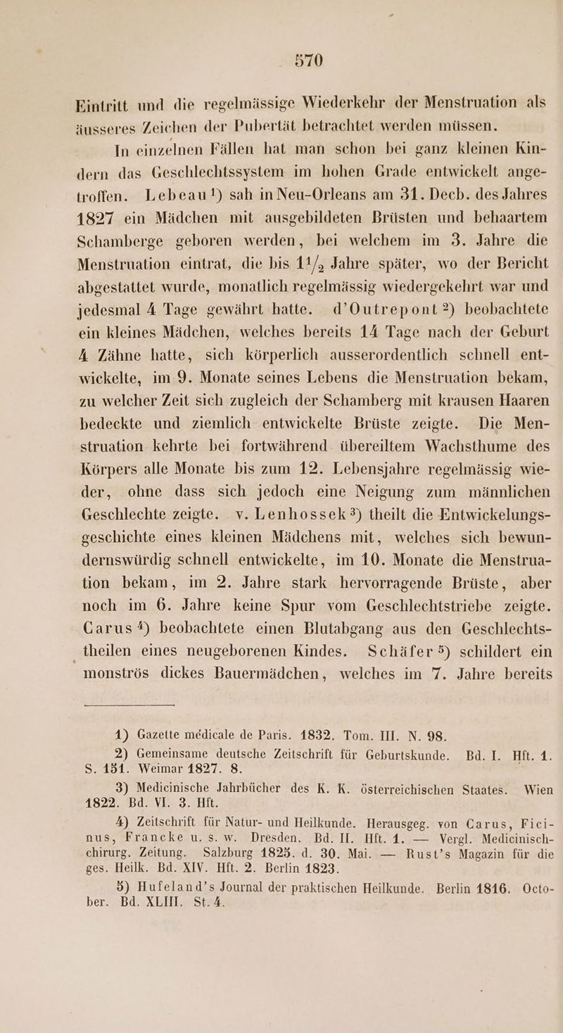 Eintritt und die regelmässige Wiederkehr der Menstruation als äusseres Zeichen der Pubertät betrachtet werden müssen. In einzelnen Fällen hat man schon bei ganz kleinen Kin- dern das Geschlechtssystem im hohen Grade entwickelt ange- troffen. Lebeau!) sah in Neu-Orleans am 31. Decb. des Jahres 1827 ein Mädchen mit ausgebildeten Brüsten und behaartem Schamberge geboren werden, bei welchem im 3. Jahre die Menstruation eintrat, die bis 11/, Jahre später, wo der Bericht abgestattet wurde, monatlich regelmässig wiedergekehrt war und jedesmal A Tage gewährt hatte. d’Outrepont?) beobachtete ein kleines Mädchen, welches bereits 14 Tage nach der Geburt A Zähne hatte, sich körperlich ausserordentlich schnell ent- wickelte, im 9. Monate seines Lebens die Menstruation bekam, zu welcher Zeit sich zugleich der Schamberg mit krausen Haaren bedeckte und ziemlich entwickelte Brüste zeigte. Die Men- struation kehrte bei fortwährend. übereiltem Wachsthume des Körpers alle Monate bis zum 12. Lebensjahre regelmässig wie- der, ohne dass sich jedoch eine Neigung zum männlichen Geschlechte zeigte. v. Lenhossek?) theilt die Entwickelungs- geschichte eines kleinen Mädchens mit, welches sich bewun- dernswürdig schnell entwickelte, im 10. Monate die Menstrua- tion bekam, im 2. Jahre stark hervorragende Brüste, aber noch im 6. Jahre keine Spur vom Geschlechtstriebe zeigte. Garus#) beobachtete einen Blutabgang aus den Geschlechts- theilen eines neugeborenen Kindes. Schäfer 5) schildert ein _monströs dickes Bauermädchen, welches im 7. Jahre bereits 4) Gazette medicale de Paris. 1832. Tom. II. N. 98. 2) Gemeinsame deutsche Zeitschrift für Geburtskunde. Bd.I. Hft. 1. S. 151. Weimar 1827. 8. j 3) Medicinische Jahrbücher des K. K. österreichischen Staates. Wien 1822. Bd. VI. 3. Hit. 4) Zeitschrift für Natur- und Heilkunde. Herausgeg. von Carus, Fici- nus, Francke u. s. w. Dresden. Bd. I. Hft. 1. — Vergl. Medicinisch- chirurg. Zeitung. Salzburg 1825. d. 30. Mai. — Rust’s Magazin für die ges. Heilk. Bd. XIV. Hft. 2. Berlin 1823. 5) Hufeland’s Journal der praktischen Heilkunde. Berlin 1816. Octo- ber. Bd. XLIIN. St.A.