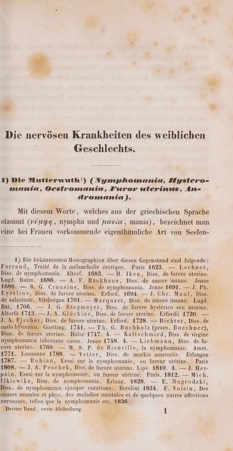 Die nervösen Krankheiten des weiblichen Geschlechts. 3) Die Mutterwuth!) (Nymphomania, Hysliero- mania, Destromania, Furor utierinus, An= dromania). Mit diesem Worte, welches aus der griechischen Sprache stammt (vvugn, nympha und wov/e, mania), bezeichnet man eine bei Frauen vorkommende eigenthümliche Art von Seelen- 1) Die bekanntesten Monographien über diesen Gegenstand sind folgende: Ferrand, Trait& de la melancholie erotique. Paris 1623. — Lochner, Diss. de nymphomania. Altorf. 1683. — H. Iken, Diss. de furore uterino. Lugd. Batav. 1686. — A. F. Backhaus, Diss. de amore insano. Jenae 1686. — R. G. Crausius, Diss. de nymphomania. Jenae 1691. — J. Ph. Eyselius, Diss. de furore uterino, Erford. 1694. — J. Chr. Maul, Diss. de salacitate. Vitebergae 1701. — Marquart, Diss. de amore insano. Lugd. Bat. 1706. — J. G. Stegmayer, Diss. de furore hysterico seu uterino. nn — J. A. Glückius, Diss. de furore uterino. Erfordii 1720. — A. Fischer, Diss. de furore uterino. Erford. 1728. — Richter, Diss. de ee Goetting. 1741. — Th. G. Buchholz (praes. Bucchnen), Diss. de furore uterino. Halae 1747. 4. — Kaltschmied, Diss. de virgine nymphomania laborante casus. Jenae 1748. A. — Liebmann, Diss. de fu- rore uterino. 1760. — M. S. P. de Bienville, la nymphomanie. Amst. 4774. Lausanne 1788. — Vetter, Diss. de morbis amatoriis. Erlangae 1787. — Rohian, Essai sur la nymmphomanie,, ou fureur uterine. Paris 1808. — J. A. Peschek, Diss. de furore uterino. Lips. 1810. 4. — J. Her- pain, Essai sur la nymphomanie, ou fureur uterine. Paris. 1812. — Mich, Ilkiewikz, Diss. de nymphomania. Erlang. 1828. — E. Nugrodzki, Diss. de nymphomania ejusque curatione. Berolini 1834. F. Voisin, Des causes morales et phys. des maladies mentales et de quelques autres affections neryeuses, telles que la nymphomanie etc. 1836. Dritter Band, erste Abtheilung. 4