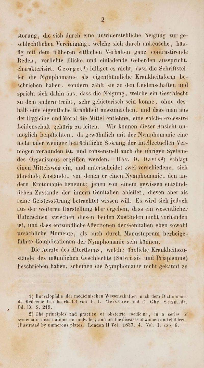störung, die sich durch eine unwiderstehliche Neigung zur ge- schlechtlichen Vereinigung, welche sich durch unkeusche, häu- fig mit dem früheren sittlichen Verhalten ganz contrastirende Reden, verliebte Blicke und einladende Geberden ausspricht, charakterisirt. Georget!) billiget es nicht, dass die Schriftstel- ler die Nymphomanie als eigenthümliche Krankheitsform be- schrieben haben, sondern zählt sie zu den Leidenschaften und spricht sich dahin aus, dass die Neigung, welche ein Geschlecht zu dem andern treibt, sehr gebieterisch sein könne, ohne des- halb eine eigentliche Krankheit auszumachen, und dass man aus der Hygieine und Moral die Mittel entlehne, eine solche excessive Leidenschaft gehörig zu leiten. Wir können dieser Ansicht un- möglich beipflichten, da gewöhnlich mit der Nymphomanie eine mehr oder weniger beträchtliche Störung der intellectuellen Ver- mögen verbunden ist, und consensuell auch die übrigen Systeme des Organismus ergriffen werden. Dav. D. Davıs?) schlägt einen Mittelsweg ein, und unterscheidet zwei verschiedene, sich ähnelnde Zustände, von denen er einen Nymphomanie, den an- dern Erotomanie benennt; jenen von einem gewissen entzünd- lichen Zustande der innern Genitalien ableitet, diesen aber als reine Geistesstörung betrachtet wissen will. Es wird sich jedoch aus der weiteren Darstellung klar ergeben, dass ein wesentlicher Unterschied zwischen diesen beiden Zuständen nicht vorhanden ist, und dass entzündliche Affectionen der Genitalien eben sowohl 'ursächliche Momente, als auch durch Manustuprum herbeige- führte Complicationen der Nymphomanie sein können. Die Aerzte des Alterthums, welche ähnliche Krankheitszu- stände des männlichen Geschlechts (Satyriasis und Priapismus) beschrieben haben, scheinen die Nymphomanie nicht gekannt zu 1) Encyclopädie der medicinischen Wissenschaften nach dem Dictionnaire de Medecine frei bearbeitet von F. L. Meissner und €. Chr. Schmidt. Bd. IX. S. 219. 2) The principles and practice of obstetric medicine, in a series of systematie dissertations on midwifery and on the diseases ofwomen and children. Illustrated by numerous plates. London Il Vol. 1837. 4. Vol. T. cap. 6.