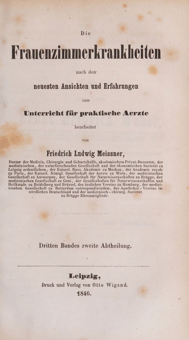 Er Frauenzimmerkrankheiten N rer EN T nach der neuesten Ansichten und Erfahrungen zum Unterricht für praktische Aerzte dt bearbeitet von Friedrich Ludwig Meissner, Doctor der Mediein, Chirurgie und Geburtshülfe, akademischem Privat-Docenten, der medicinischen, der naturforschenden Gesellschaft und der ökonomischen Societät zu Leipzig ordentlichem, der Raiserl. Russ. Akademie zu Moskau, der Academie royale zu Paris, der Raiserl. Königl. Gesellschaft der Aerzte zu Wien, der medieinischen Gesellschaft zu Antwerpen, der Gesellschaft für Naturwissenschaften zu Brügge, der medicinischen Gesellschaft zu Gent, der Gesellschaften für Baewissenvchafen und Heilkunde zu Heidelberg und Brüssel, des ärzlichen Vereins zu Hamburg, der medieci- nischen. Gesellschaft zu Rotterdam correspondirendem, des Apotheker - Vereins im nördlichen Deutschland und der mediecinisch - chirurg. Societät zu Brügge Ehrenmitgliede. % Dritten Bandes zweite Abtheilung. Leipzig, Druck und Verlag von Otto Wigand. 1846.