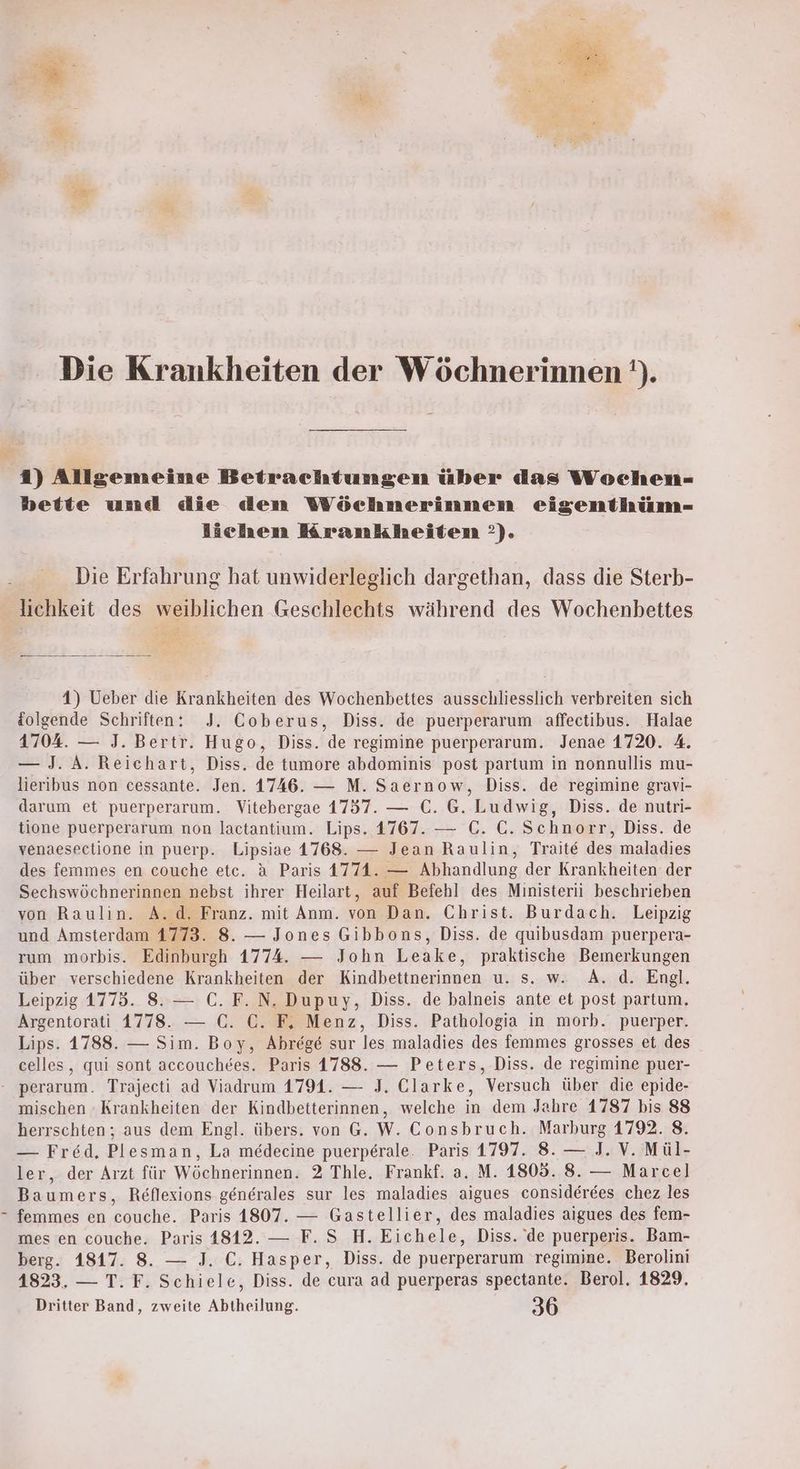 = Die Krankheiten der Wöchnerinnen ’). 1) Allgemeine Betrachtungen über das Wochen- bette und die den Wöchnerinnen eigenthüm- lichen Krankheiten ’). Die Erfahrung hat unwiderleglich dargethan, dass die Sterb- lichkeit des weiblichen Geschlechts während des Wochenbettes 4) Ueber die Krankheiten des Wochenbettes ausschliesslich verbreiten sich {olgende Schriften: J. Coberus, Diss. de puerperarum affectibus. Halae 1704. — J. Bertr. Hugo, Diss. de regimine puerperarum. Jenae 1720. 4. — J. A. Reichart, Diss. de tumore abdominis post partum in nonnullis mu- lieribus non cessante. Jen. 1746. — M. Saernow, Diss. de regimine gravi- darum et puerperarum. Vitebergae 1757. — C. G. Ludwig, Diss. de nutri- tione puerperarum non lactantium. Lips. 1767. — C. C. Schnorr, Diss. de venaesectione in puerp. Lipsiae 1768. — Jean Raulin, Traite des maladies des femmes en couche etc. ä Paris 1774. — Abhandlung der Krankheiten der Sechswöchnerinnen nebst ihrer Heilart, auf Befehl des Ministerii beschrieben von Raulin. A.d, Franz. mit Anm. von Dan. Christ. Burdach. Leipzig und Amsterdam 1773. 8. — Jones Gibbons, Diss. de quibusdam puerpera- rum morbis. Edinburgh 1774. — John Leake, praktische Bemerkungen über verschiedene Krankheiten der Kindbettnerinnen u. s. w. A. d. Engl. Leipzig 1775. 8. — €. F.N. Dupuy, Diss. de balneis ante et post partum. Argentorati 1778. — C. C. F, Menz, Diss. Pathologia in morb. puerper. Lips. 1788. — Sim. Boy, Abrege sur les maladies des femmes grosses et des celles, qui sont accouchdes. Paris 1788. — Peters, Diss. de regimine puer- - perarum. Trajecti ad Viadrum 1791. — J. Clarke, Versuch über die epide- mischen - Krankheiten der Kindbetterinnen, welche in dem Jahre 1787 bis 88 herrschten; aus dem Engl. übers. von G. W. Consbruch. Marburg 1792. 8. — Fred, Plesman, La medecine puerperale. Paris 1797. 8. — J. V. Mül- ler, der Arzt für Wöchnerinnen. 2 Thle. Frankf. a. M. 1805. 8. — Marcel] Baumers, Reflexions generales sur les maladies aigues considerees chez les femmes en couche. Paris 1807. — Gastellier, des maladies aigues des fem- mes en couche. Paris 1812. — F. S H. Eichele, Diss. de puerperis. Bam- berg. 1817. 8. — J. C. Hasper, Diss. de puerperarum regimine. Berolini 4823. — T. F. Schiele, Diss. de cura ad puerperas spectante. Berol. 1829. Dritter Band, zweite Abtheilung. 36