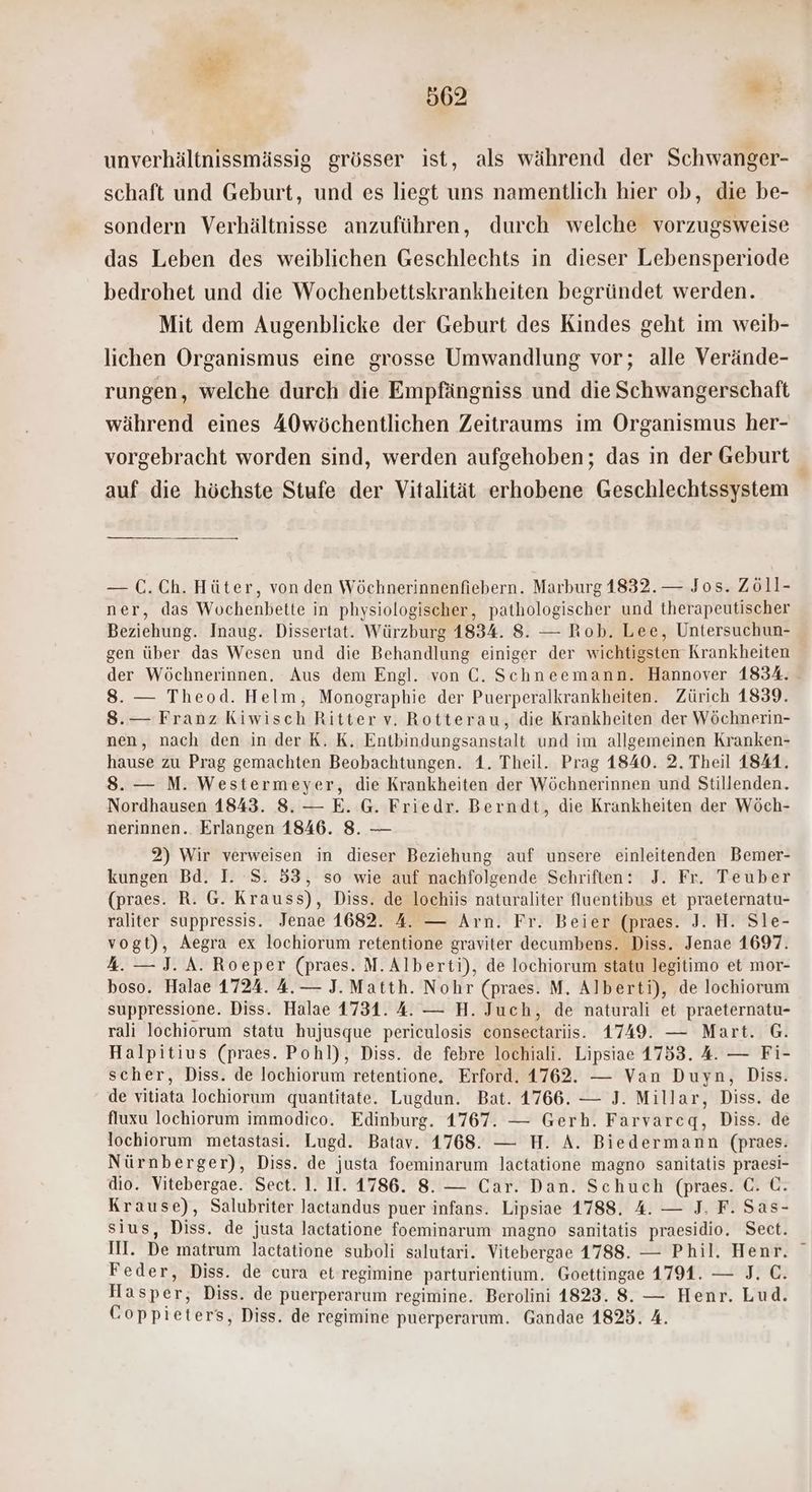 = | | 562 ua; unverhältnissmässig grösser ist, als während der Schwanger- schaft und Geburt, und es liegt uns namentlich hier ob, die be- sondern Verhältnisse anzuführen, durch welche vorzugsweise das Leben des weiblichen Geschlechts in dieser Lebensperiode bedrohet und die Wochenbettskrankheiten begründet werden. Mit dem Augenblicke der Geburt des Kindes geht im weib- lichen Organismus eine grosse Umwandlung vor; alle Verände- rungen, welche durch die Empfängniss und die Schwangerschaft während eines 40wöchentlichen Zeitraums im Organismus her- vorgebracht worden sind, werden aufgehoben; das in der Geburt auf die höchste Stufe der Vitalität erhobene Geschlechtssystem — C.Ch. Hüter, von den Wöchnerinnenfiebern. Marburg 1832. — Jos. Zöll- ner, das Wochenbette in physiologischer, pathologischer und therapeutischer Beziehung. Inaug. Dissertat. Würzburg 1834. 8. — Rob. Lee, Untersuchun- gen über das Wesen und die Behandlung einiger der wichtigsten Krankheiten der Wöchnerinnen. Aus dem Engl. von €. Schneemann. Hannover 1834. 8. — Theod. Helm, Monographie der Puerperalkrankheiten. Zürich 1839. 8.— Franz Kiwisch Ritter v. Rotterau, die Krankheiten der Wöchnerin- nen, nach den in der K. K. Entbindungsanstalt und im allgemeinen Kranken- hause zu Prag gemachten Beobachtungen. 1. Theil. Prag 1840. 2. Theil 1841. 8. — M. Westermeyer, die Krankheiten der Wöchnerinnen und Stillenden. Nordhausen 1843. 8. — E. G. Friedr. Berndt, die Krankheiten der Wöch- nerinnen. Erlangen 1846. 8. — 2) Wir verweisen in dieser Beziehung auf unsere einleitenden Bemer- kungen Bd. I. S. 53, so wie auf nachfolgende Schriften: J. Fr. Teuber (praes. R. G. Krauss), Diss. de lochiis naturaliter fluentibus et praeternatu- raliter suppressis. Jenae 1682. 4. — Arn. Fr. Beier (praes. J. H. Sle- vogt), Aegra ex lochiorum retentione graviter decumbens. Diss. Jenae 1697. .— J. A. Roeper (praes. M.Alberti), de lochiorum statu legitimo et mor- boso. Halae 1724. 4. — J. Matth. Nohr (praes. M. Alberti), de lochiorum suppressione. Diss. Halae 1731. 4. — H. Juch, de naturali et praeternatu- rali lochiorum statu hujusque periculosis consectariis. 1749. — Mart. G. Halpitius (praes. Pohl), Diss. de febre lochiali. Lipsiae 1753. 4. — Fi- scher, Diss. de lochiorum retentione, Erford. 1762. — Van Duyn, Diss. de vitiata lochiorum quantitate. Lugdun. Bat. 1766. — J. Millar, Diss. de fluxu lochiorum immodico. Edinburg. 1767. — Gerh. Farvarceq, Diss. de lochiorum metastasi. Lugd. Batav. 1768. — H. A. Biedermann (praes. Nürnberger), Diss. de justa foeminarum lactatione magno sanitatis praesi- dio. Vitebergae. Sect. 1. II. 1786. 8. — Car. Dan. Schuch (praes. €. C. Krause), Salubriter Jactandus puer infans. Lipsiae 1788. 4. — J. F. Sas- sius, Diss. de justa lactatione foeminarum magno sanitatis praesidio. Sect. III. De matrum lactatione suboli salutari. Vitebergae 1788. — Phil. Henr. ° Feder, Diss. de cura et regimine parturientium. Goettingae 1791. — J. C. Hasper, Diss. de puerperarum regimine. Berolini 1823. 8. — Henr. Lud. Coppieters, Diss. de regimine puerperarum. Gandae 1823. 4.