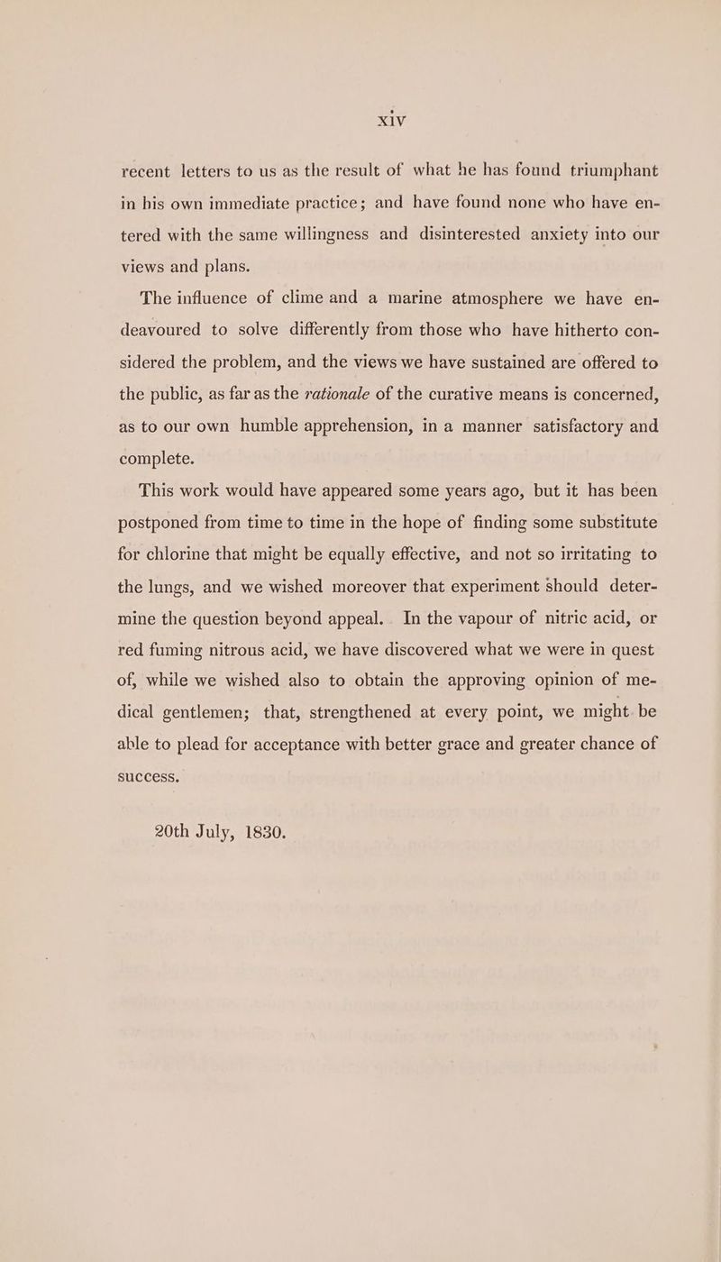 recent letters to us as the result of what he has found triumphant in his own immediate practice; and have found none who have en- tered with the same willingness and disinterested anxiety into our views and plans. The influence of clime and a marine atmosphere we have en- deavoured to solve differently from those who have hitherto con- sidered the problem, and the views we have sustained are offered to the public, as far as the rationale of the curative means is concerned, as to our own humble apprehension, in a manner satisfactory and complete. This work would have appeared some years ago, but it has been postponed from time to time in the hope of finding some substitute for chlorine that might be equally effective, and not so irritating to the lungs, and we wished moreover that experiment should deter- mine the question beyond appeal. In the vapour of nitric acid, or red fuming nitrous acid, we have discovered what we were in quest of, while we wished also to obtain the approving opinion of me- dical gentlemen; that, strengthened at every point, we might be able to plead for acceptance with better grace and greater chance of suCCESS. 20th July, 1830.
