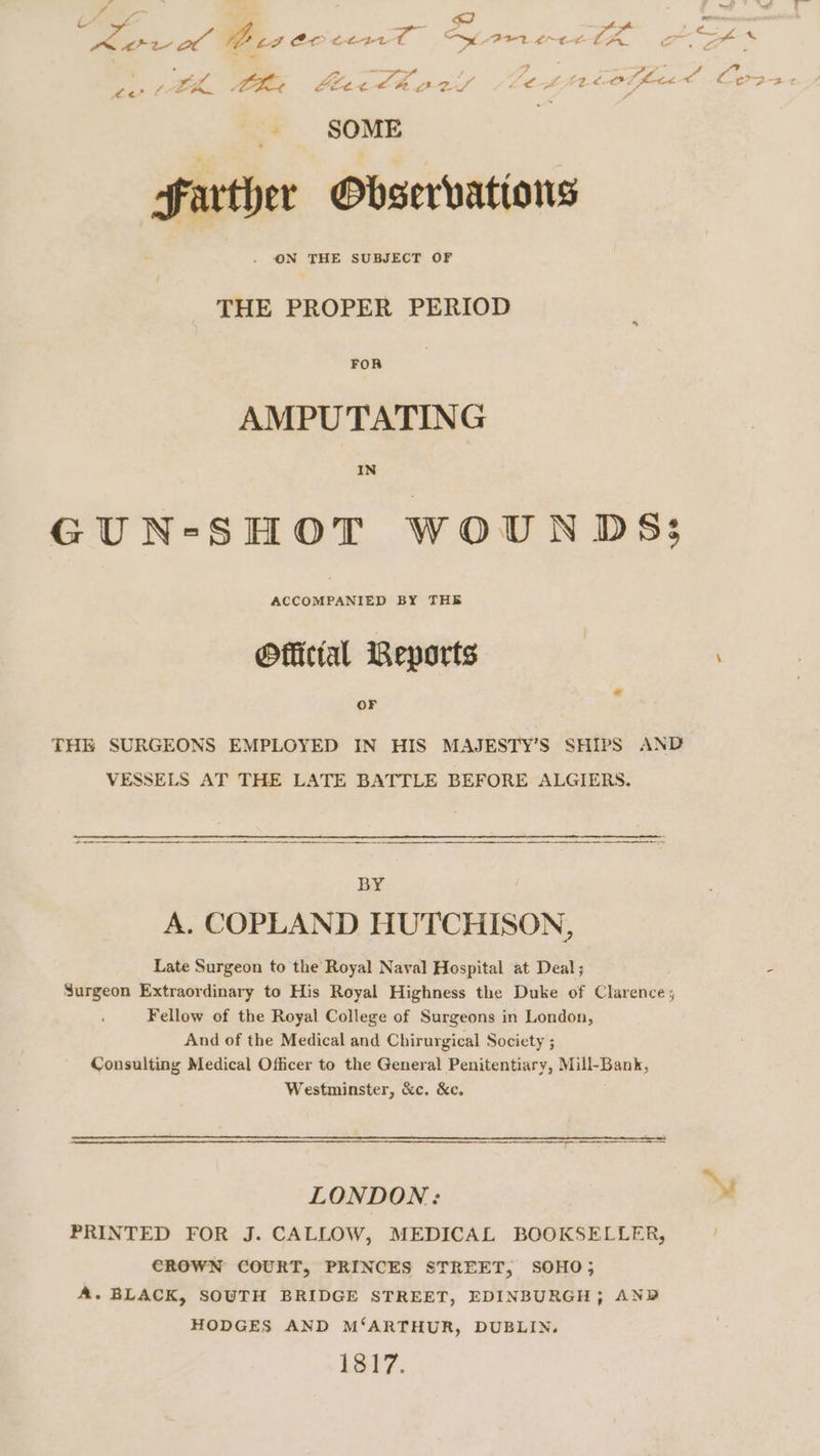 a x ingf&gt; : _ A ‘igh : AP, WO cz Creel Se eree lA o ste “r ees / LR 7 Lee oo, Ae ZY d i ee a offic of Lor Bt ‘ SOME Farther Observations ON THE SUBJECT OF THE PROPER PERIOD FOR AMPUTATING IN GUN-SHOT WOUNDS: Official Reports OF THE SURGEONS EMPLOYED IN HIS MAJESTY’S SHIPS AND VESSELS AT THE LATE BATTLE BEFORE ALGIERS. ee ee aT a Te a eR ee ee BY A. COPLAND HUTCHISON, Late Surgeon to the Royal Naval Hospital at Deal; - Surgeon Extraordinary to His Royal Highness the Duke of Clarence; Fellow of the Royal College of Surgeons in London, And of the Medical and Chirurgical Society ; Consulting Medical Officer to the General Penitentiary, Mill-Bank, Westminster, &amp;c, &amp;c, LONDON: ™ PRINTED FOR J. CALLOW, MEDICAL BOOKSELLER, / CROWN COURT, PRINCES STREET, SOHO; A. BLACK, SOUTH BRIDGE STREET, EDINBURGH; AND HODGES AND M‘ARTHUR, DUBLIN. 1817.