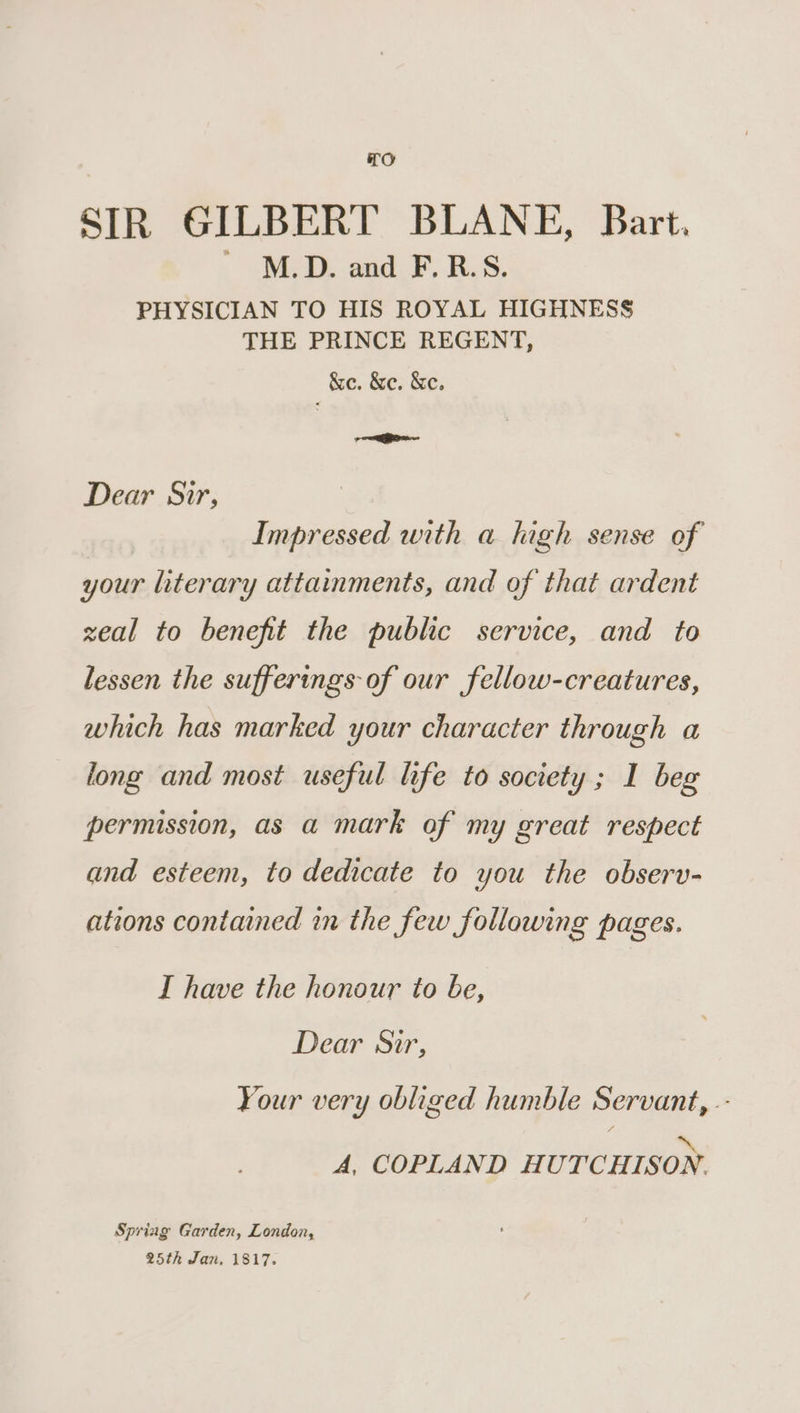 TO SIR GILBERT BLANE, Bart. ' M.D. and F.R.S. PHYSICIAN TO HIS ROYAL HIGHNESS THE PRINCE REGENT, &amp;e. &amp;e. &amp;e. —— Dear Sir, Impressed with a high sense of your literary attainments, and of that ardent zeal to benefit the public service, and to lessen the sufferings of our fellow-creatures, which has marked your character through a long and most useful life to society ; I beg permission, as a mark of my great respect and esteem, to dedicate to you the observ- ations contained in the few following pages. I have the honour to be, Dear Sir, Your very obliged humble Servant, .- * A, COPLAND HUTCHISON. Spring Garden, London, 25th Jan, 1817.
