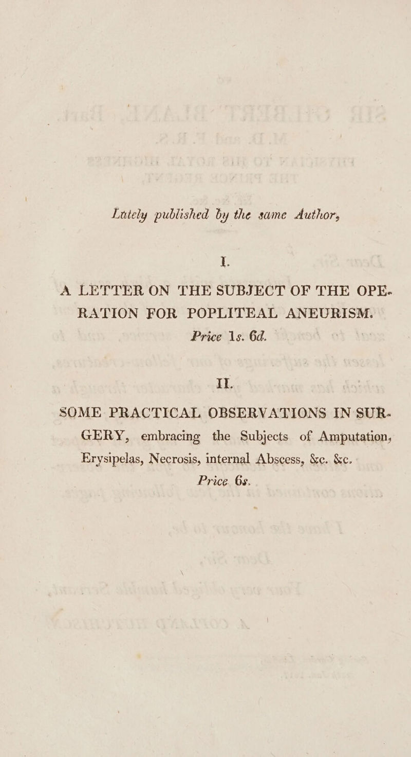 Lutely published by the same Authors I. A LETTER ON THE SUBJECT OF THE OPE- RATION FOR POPLITEAL ANEURISM. Price 1s. 6d. Li SOME PRACTICAL OBSERVATIONS IN SUR- GERY, embracing the Subjects of Amputation, Erysipelas, Necrosis, internal Abscess, &amp;c. &amp;c. Price. 6s.