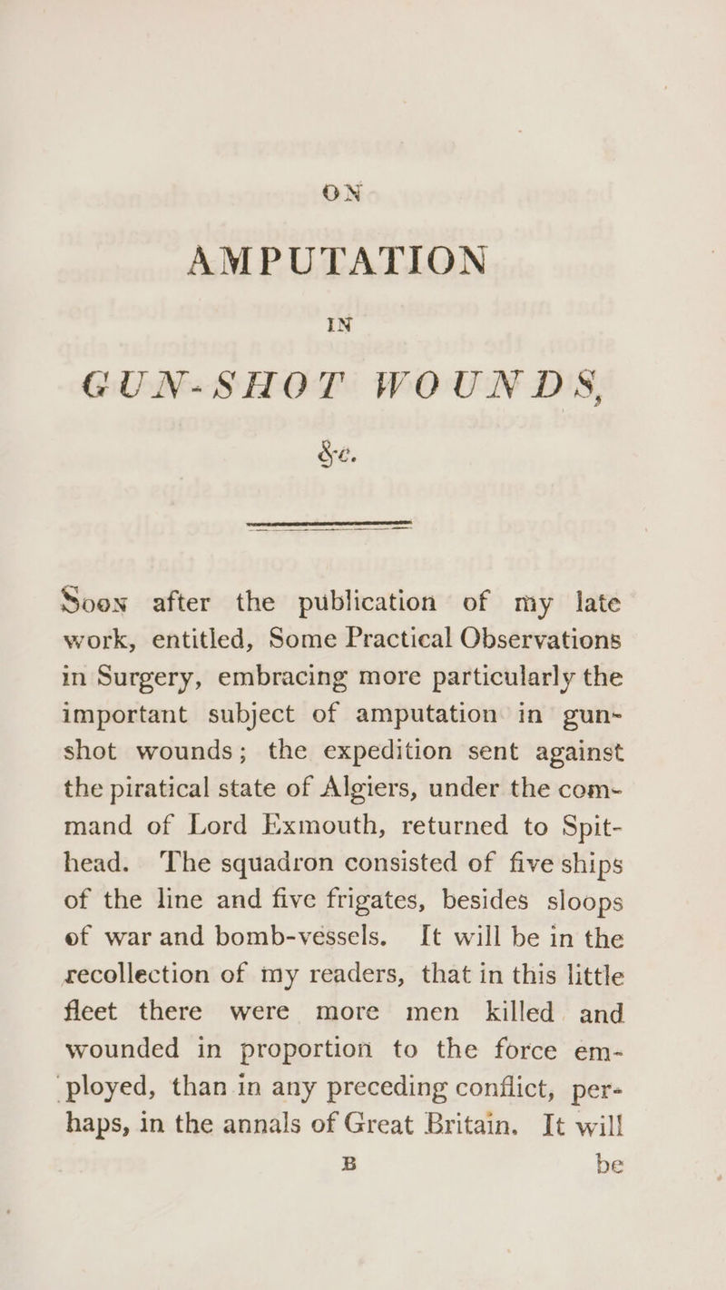 AMPUTATION IN GUN-SHOT WOUNDS, Se. Soon after the publication of my late work, entitled, Some Practical Observations in Surgery, embracing more particularly the important subject of amputation in gun- shot wounds; the expedition sent against the piratical state of Algiers, under the com- mand of Lord Exmouth, returned to Spit- head. The squadron consisted of five ships of the line and five frigates, besides sloops of war and bomb-vessels. It will be in the recollection of my readers, that in this little fleet there were more men killed and wounded in proportion to the force em- ployed, than in any preceding conflict, per- haps, in the annals of Great Britain. It will B be