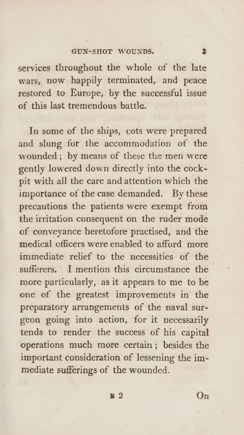 services throughout the whole of the late wars, now happily terminated, and peace restored to Europe, by the successful issue of this last tremendous battle. In some of the ships, cots were prepared and slung for the accommodation of the wounded ; by means of these the men were gently lowered down directly into the cock- pit with all the care and attention which the importance of the case demanded. By these precautions the patients were exempt from the irritation consequent on the ruder mode of conveyance heretofore practised, and the medical officers were enabled to afford more immediate relief to the necessities of the sufferers. I mention this circumstance the more particularly, as it appears to me to be one of the greatest improvements in the preparatory arrangements of the naval sur- geon going into action, for it necessarily tends to render the success of his capital operations much more certain; besides the important consideration of lessening the im- mediate sufferings of the wounded. B2 On