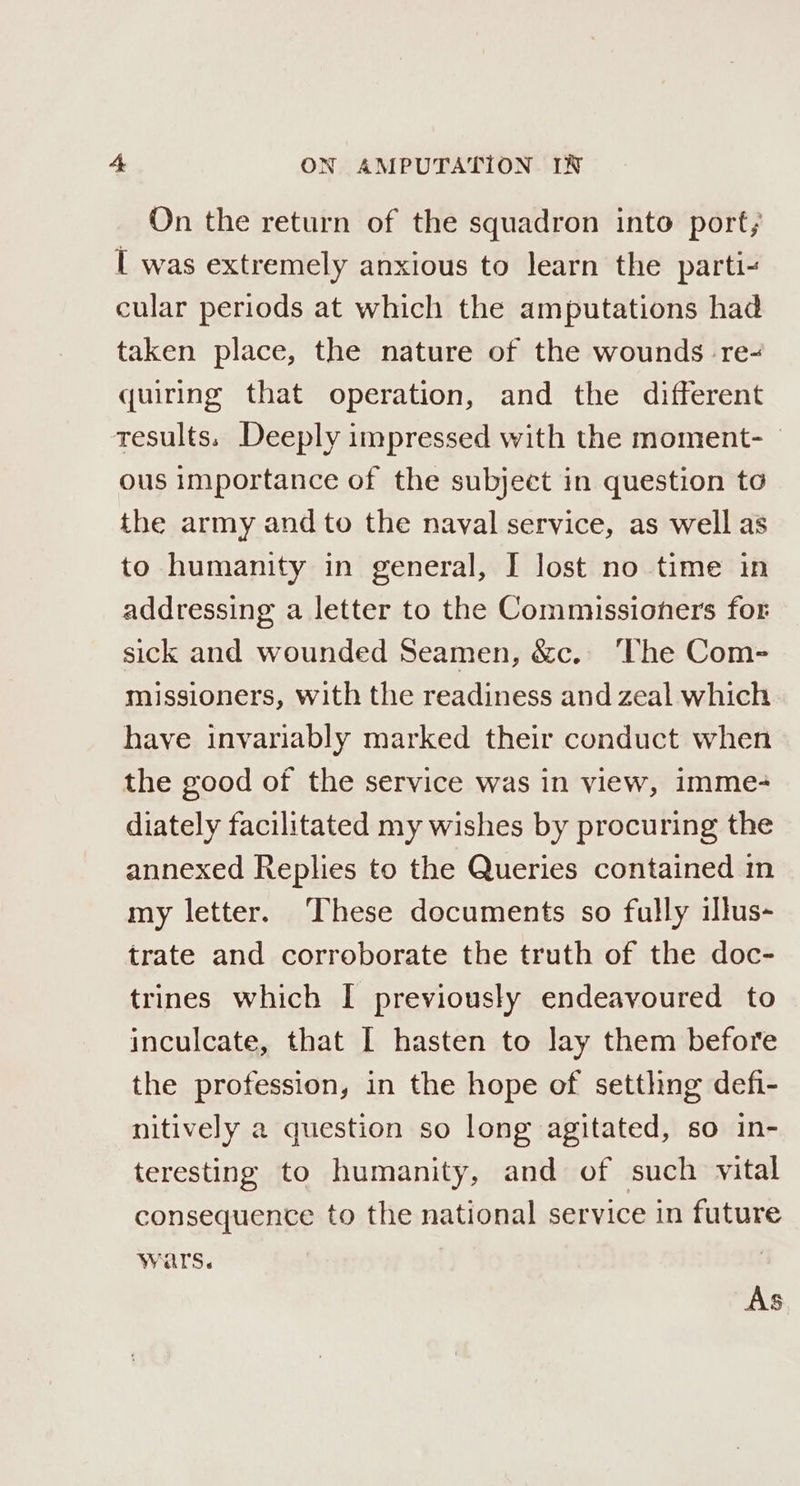 On the return of the squadron into port; I was extremely anxious to learn the parti- cular periods at which the amputations had taken place, the nature of the wounds re- quiring that operation, and the different results. Deeply impressed with the moment- _ ous importance of the subject in question to the army and to the naval service, as well as to humanity in general, I lost no time in addressing a letter to the Commissioners for sick and wounded Seamen, &amp;c. The Com- missioners, with the readiness and zeal which have invariably marked their conduct when the good of the service was in view, imme- diately facilitated my wishes by procuring the annexed Replies to the Queries contained in my letter. ‘These documents so fully illus- trate and corroborate the truth of the doc- trines which I previously endeavoured to inculcate, that I hasten to lay them before the profession, in the hope of setthng defi- nitively a question so long agitated, so in- teresting to humanity, and of such vital consequence to the national service in future wars. AS