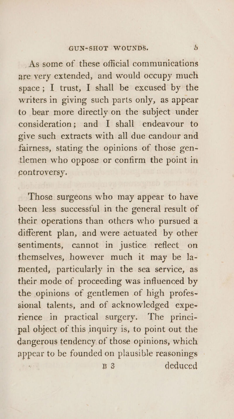 _As some of these official communications are very extended, and would occupy much space; I trust, I shall be excused by the writers in giving such parts only, as appear to bear more directly on the subject under consideration; and I shall endeavour to give such extracts with all due candour and fairness, stating the opinions of those gen- tlemen who oppose or confirm the point in controversy. Those surgeons who may appear to have been less successful in the general result of their operations than others who pursued a different plan, and were actuated by other sentiments, cannot in justice reflect on themselves, however much it may be la- mented, particularly in the sea service, as their mode of proceeding was influenced by the opinions of gentlemen of high profes- sional talents, and of acknowledged expe- rience in practical surgery. The princi- pal object of this inquiry is, to point out the dangerous tendency of those opinions, which iby to be founded on plausible reasonings B3 deduced
