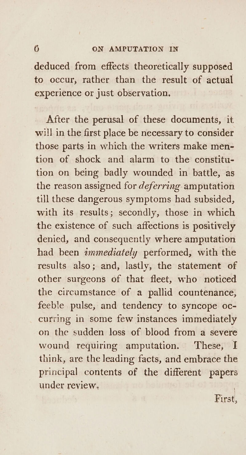 deduced from effects theoretically supposed to occur, rather than the result of actual experience or just observation. After the perusal of these documents, it will in the first place be necessary to consider those parts in which the writers make men- tion of shock and alarm to the constitu- tion on being badly wounded in battle, as the reason assigned for deferring amputation till these dangerous symptoms had subsided, with its results; secondly, those in which the existence of such affections is positively denied, and consequently where amputation had been wmmediately performed, with the results also; and, lastly, the statement of other surgeons of that fleet, who noticed the circumstance of a pallid countenance, feeble pulse, and tendency to syncope oc- curring in some few instances immediately on the sudden loss of blood from a severe wound requiring amputation. These, I think, are the leading facts, and embrace the principal contents of the different papers under review, First,
