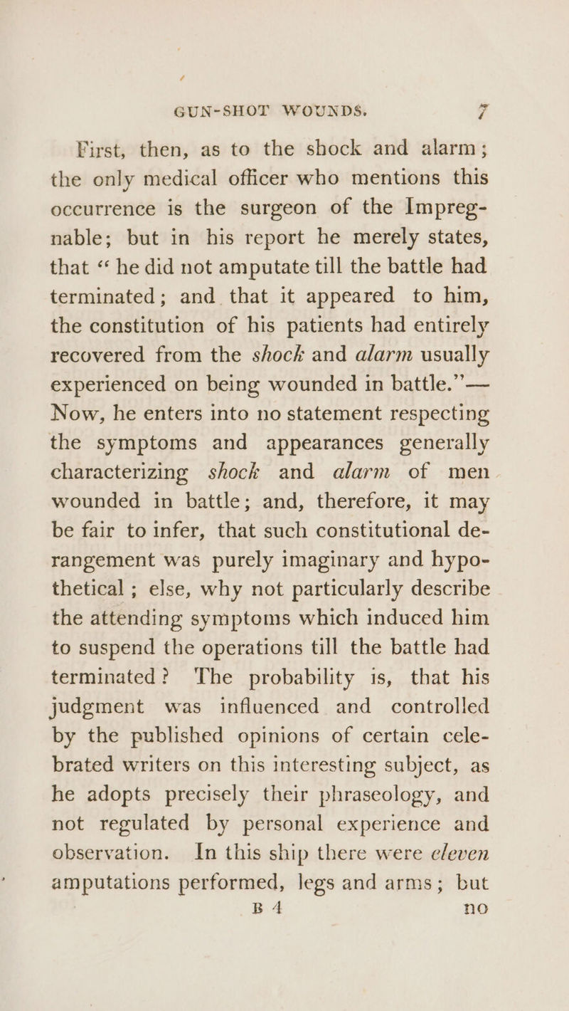 / GUN-SHOT WOUNDS. cd First, then, as to the shock and alarm; the only medical officer who mentions this occurrence is the surgeon of the Impreg- nable; but in his report he merely states, that ‘‘ he did not amputate till the battle had terminated; and that it appeared to him, the constitution of his patients had entirely recovered from the shock and alarm usually experienced on being wounded in battle.”’— Now, he enters into no statement respecting the symptoms and appearances generally characterizing shock and alarm of men wounded in battle; and, therefore, it may be fair to infer, that such constitutional de- rangement was purely imaginary and hypo- thetical ; else, why not particularly describe the attending symptoms which induced him to suspend the operations till the battle had terminated? The probability is, that his judgment was influenced and controlled by the published opinions of certain cele- brated writers on this interesting subject, as he adopts precisely their phraseology, and not regulated by personal experience and observation. In this ship there were e/even amputations performed, legs and arms; but Bd no