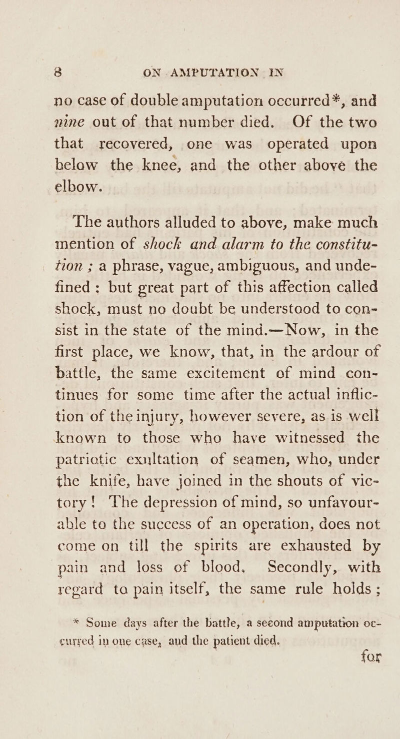 no case of double amputation occurred*, and nine out of that number died. Of the two that recovered, one was operated upon below the knee, and the other above the elbow. The authors alluded to above, make much mention of shock and alarm to the constitu- tion ; a phrase, vague, ambiguous, and unde- fined : but great part of this affection called shock, must no doubt be understood to con- sist in the state of the mind.—Now, in the first place, we know, that, in the ardour of battle, the same excitement of mind con- tinues for some time after the actual inflic- tion of the injury, however severe, as is well known to those who have witnessed the patriotic exultation of seamen, who, under the knife, have joined in the shouts of vic- evens Wied Mate depression of mind, so unfavour- able te the success of an operation, does not come on till the spirits are exhausted by pain and loss of blood, Secondly, with regard ta pain itself, the same rule holds ; * Some days after the battle, a second amputation oc- curred im one case, and the patient died. for