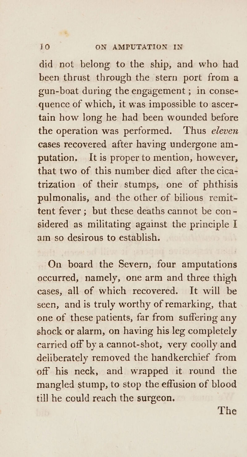 did not belong to the ship, and who had been thrust through the stern port from a gun-boat during the engagement ; in conse- quence of which, it was impossible to ascer- tain how long he had been wounded before the operation was performed. Thus eleven cases recovered after having undergone am- putation. Itis proper to mention, however, that two of this number died after the cica- trization of their stumps, one of phthisis pulmonalis, and the other of bilious remit- tent fever ; but these deaths cannot be con- sidered as militating against the principle I am so desirous to establish. On board the Severn, four amputations occurred, namely, one arm and three thigh cases, all of which recovered. It will be seen, and is truly worthy of remarking, that one of these patients, far from suffering any shock or alarm, on having his leg completely carried off by a cannot-shot, very coolly and deliberately removed the handkerchief from off his neck, and wrapped it round the mangled stump, to stop the effusion of blood till he could reach the surgeon. The