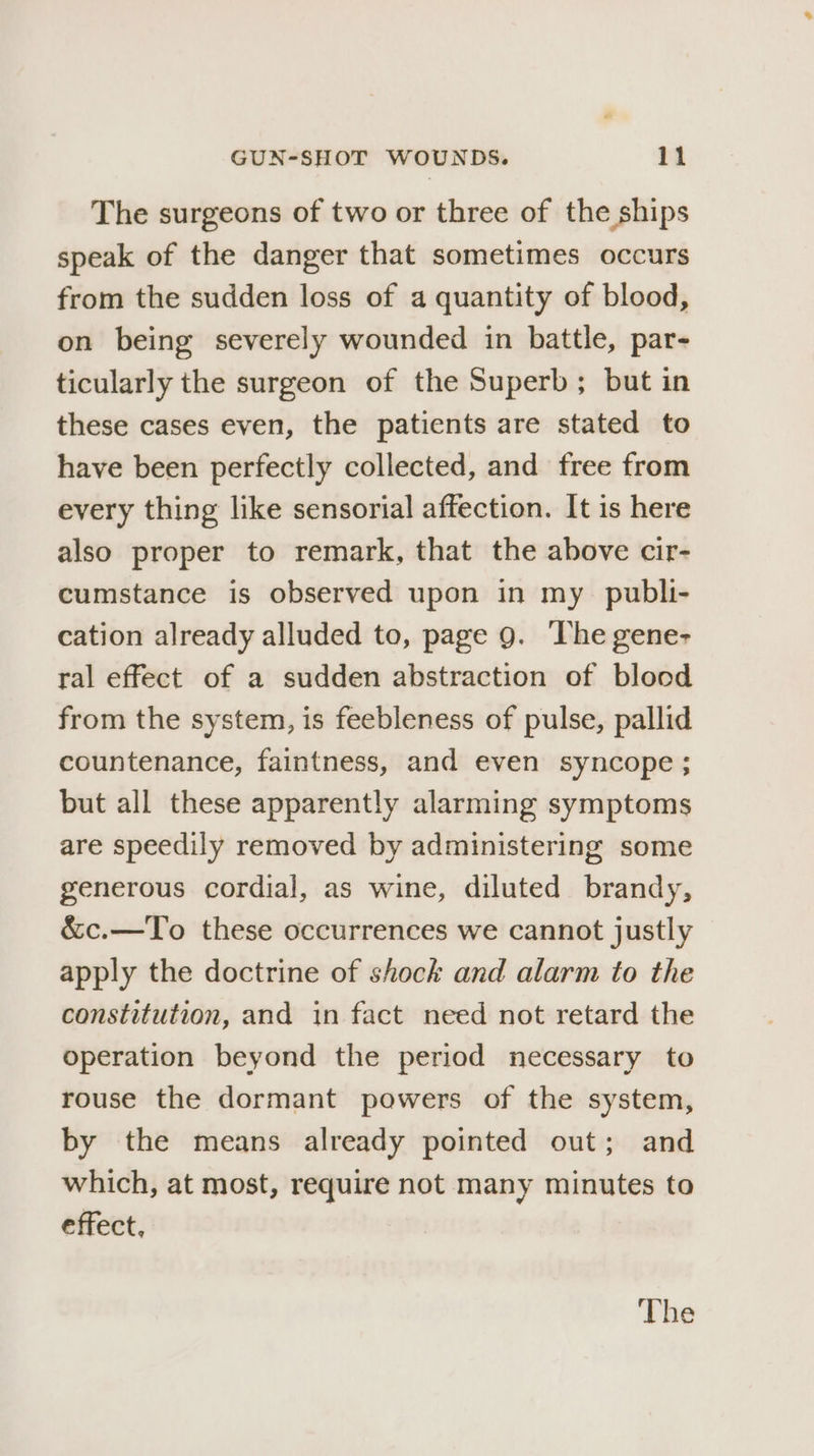 The surgeons of two or three of the ships speak of the danger that sometimes occurs from the sudden loss of a quantity of blood, on being severely wounded in battle, par- ticularly the surgeon of the Superb; but in these cases even, the patients are stated to have been perfectly collected, and free from every thing like sensorial affection. It is here also proper to remark, that the above cir- cumstance is observed upon in my publi- cation already alluded to, page 9. The gene- ral effect of a sudden abstraction of blood from the system, is feebleness of pulse, pallid countenance, faintness, and even Syncope ; but all these apparently alarming symptoms are speedily removed by administering some generous cordial, as wine, diluted brandy, &amp;c.—To these occurrences we cannot justly apply the doctrine of shock and alarm to the constitution, and in fact need not retard the operation beyond the period necessary to rouse the dormant powers of the system, by the means already pointed out; and which, at most, require not many minutes to effect,