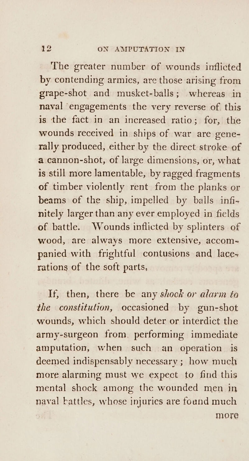 The greater number of wounds inflicted by contending armies, are those arising from grape-shot and musket-balls; whereas in naval engagements the very reverse of this is ‘the fact in an increased ratio; for, the wounds received in ships of war are gene- rally produced, either by the direct stroke of a cannon-shot, of large dimensions, or, what is still more lamentable, by ragged fragments of timber violently rent from the planks or beams of the ship, impelled by balls infi- nitely larger than any ever employed in fields of battle. Wounds inflicted by splinters of wood, are always more extensive, accom- panied with frightful contusions and lace- rations of the soft parts, If, then, there be any shock or alarm to the constitution, occasioned by gun-shot wounds, which should deter or interdict the army-surgeon from, performing immediate amputation, when such an operation is deemed indispensably necessary ; how much more alarming must we expect to find this mental shock among the wounded men in naval battles, whose injuries are found much | more
