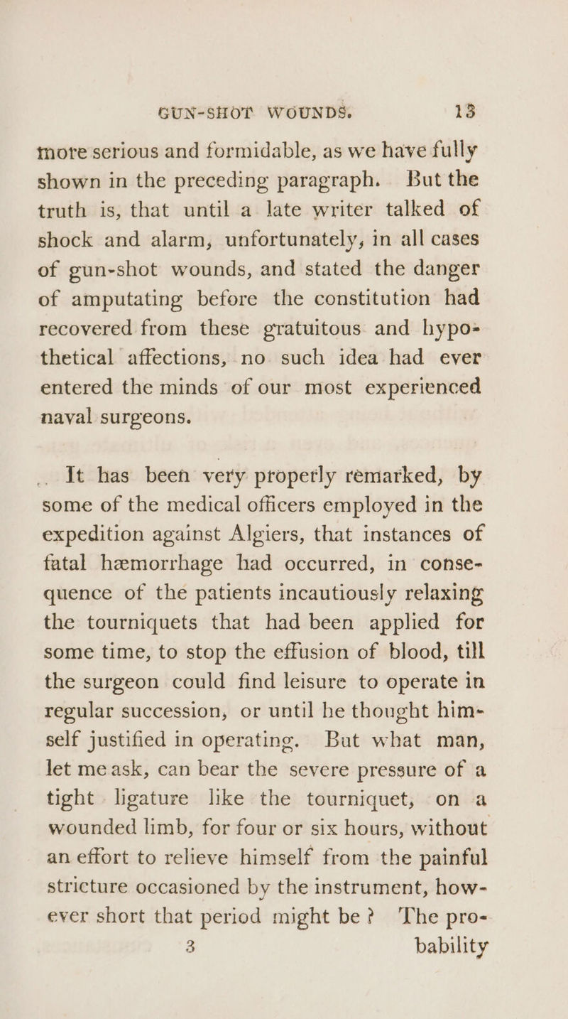tore serious and formidable, as we have fully shown in the preceding paragraph. But the truth is, that until a late writer talked of shock and alarm, unfortunately, in all cases of gun-shot wounds, and stated the danger of amputating before the constitution had recovered from these gratuitous and hypo- thetical affections, no such idea had ever entered the minds of our most experienced naval surgeons. It has been very properly remarked, by some of the medical officers employed in the expedition against Algiers, that instances of fatal hemorrhage had occurred, in conse- quence of the patients incautiously relaxing the tourniquets that had been applied for some time, to stop the effusion of blood, till the surgeon could find leisure to operate in regular succession, or until he thought him- self justified in operating. But what man, let me ask, can bear the severe pressure of a tight ligature like the tourniquet, on a wounded limb, for four or six hours, without an effort to relieve himself from the painful stricture occasioned by the instrument, how- ever short that period might be? The pro- 3 bability