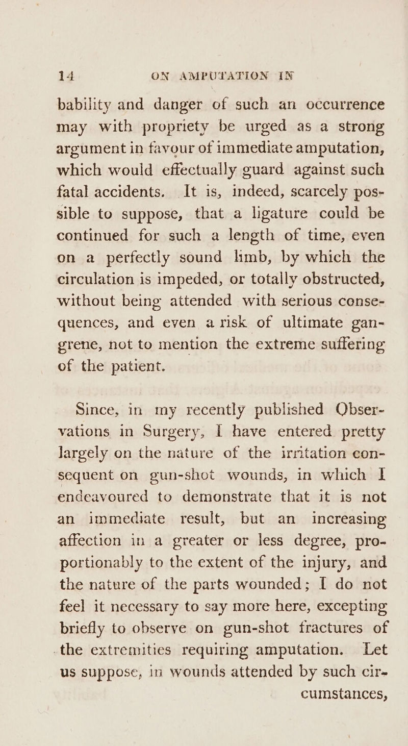 bability and danger of such an occurrence may with propriety be urged as a strong argument in favour of immediate amputation, which would effectually guard against such fatal accidents. It is, indeed, scarcely pos- sible to suppose, that a ligature could be continued for such a length of time, even on a perfectly sound hmb, by which the circulation is impeded, or totally obstructed, without being attended with serious conse- quences, and even arisk of ultimate gan- grene, not to mention the extreme suffering of the patient. Since, in my recently published Obser- vations in Surgery, I have entered pretty largely on the nature of the irmtation con- sequent on gun-shot wounds, in which I endeavoured to demonstrate that it is not an immediate result, but an increasing affection in a greater or less degree, pro- portionably to the extent of the injury, and the nature of the parts wounded; I do not feel it necessary to say more here, excepting briefly to observe on gun-shot fractures of the extremities requiring amputation. Let us suppose, in Wounds attended by such cir- cumstances,